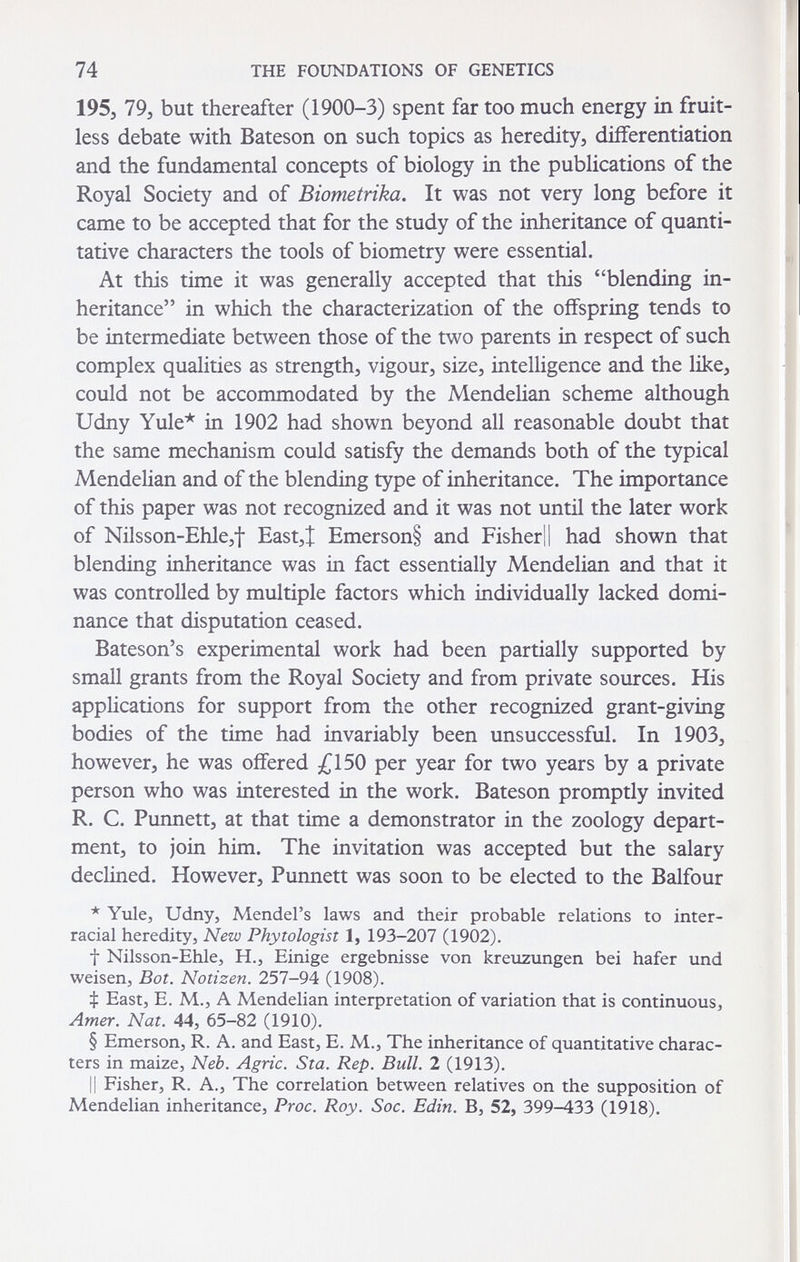 74 THE FOUNDATIONS OF GENETICS 195, 79, but thereafter (1900-3) spent far too much energy in fruit¬ less debate with Bateson on such topics as heredity, differentiation and the fundamental concepts of biology in the publications of the Royal Society and of Biometrika, It was not very long before it came to be accepted that for the study of the inheritance of quanti¬ tative characters the tools of biometry were essential. At this time it was generally accepted that this blending in¬ heritance in which the characterization of the offspring tends to be intermediate between those of the two parents in respect of such complex qualities as strength, vigour, size, intelligence and the like, could not be accommodated by the Mendelian scheme although Udny Yule* in 1902 had shown beyond all reasonable doubt that the same mechanism could satisfy the demands both of the typical Mendelian and of the blending type of inheritance. The importance of this paper was not recognized and it was not until the later work of Nilsson-Ehle,t East,J Emerson§ and Fisher|| had shown that blending inheritance was in fact essentially Mendelian and that it was controlled by multiple factors which individually lacked domi¬ nance that disputation ceased. Bateson's experimental work had been partially supported by small grants from the Royal Society and from private sources. His applications for support from the other recognized grant-giving bodies of the time had invariably been unsuccessful. In 1903, however, he was offered £150 per year for two years by a private person who was interested in the work. Bateson promptly invited R. C. Punnett, at that time a demonstrator in the zoology depart¬ ment, to join him. The invitation was accepted but the salary declined. However, Punnett was soon to be elected to the Balfour * Yule, Udny, Mendel's laws and their probable relations to inter¬ racial heredity, Nezu Phytologist 1, 193-207 (1902). t Nilsson-Ehle, H., Einige ergebnisse von kreuzungen bei hafer und weisen. Bot. Notizen. 257-94 (1908). ф East, E. M., A Mendelian interpretation of variation that is continuous. Amer. Nat. 44, 65-82 (1910). § Emerson, R. A. and East, E. M., The inheritance of quantitative charac¬ ters in maize. Neb. Agrie. Sta. Rep. Bull. 2 (1913). Il Fisher, R. A., The correlation between relatives on the supposition of Mendelian inheritance, Proc. Roy. Soc. Edin. B, 52, 399-433 (1918).