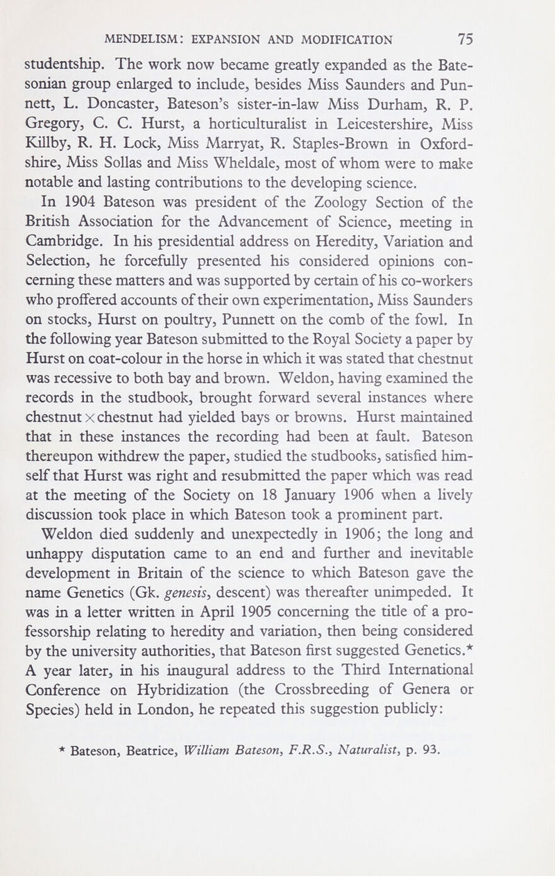 mendelism: expansion and modification 75 studentship. The work now became greatly expanded as the Bate- sonian group enlarged to include, besides Miss Saunders and Pun- nett, L. Doncaster, Bateson's sister-in-law Miss Durham, R. P. Gregory, C. C. Hurst, a horticulturalist in Leicestershire, Miss Killby, R. H. Lock, Miss Marryat, R. Staples-Brown in Oxford¬ shire, Miss Solías and Miss Wheldale, most of whom were to make notable and lasting contributions to the developing science. In 1904 Bateson was president of the Zoology Section of the British Association for the Advancement of Science, meeting in Cambridge. In his presidential address on Heredity, Variation and Selection, he forcefully presented his considered opinions con¬ cerning these matters and was supported by certain of his co-workers who proffered accounts of their own experimentation, Miss Saunders on stocks. Hurst on poultry, Punnett on the comb of the fowl. In the following year Bateson submitted to the Royal Society a paper by Hurst on coat-colour in the horse in which it was stated that chestnut was recessive to both bay and brown. Weldon, having examined the records in the studbook, brought forward several instances where chestnut X chestnut had yielded bays or browns. Hurst maintained that in these instances the recording had been at fault. Bateson thereupon withdrew the paper, studied the studbooks, satisfied him¬ self that Hurst was right and resubmitted the paper which was read at the meeting of the Society on 18 January 1906 when a lively discussion took place in which Bateson took a prominent part. Weldon died suddenly and unexpectedly in 1906; the long and unhappy disputation came to an end and further and inevitable development in Britain of the science to which Bateson gave the name Genetics (Gk. genesis^ descent) was thereafter unimpeded. It was in a letter written in April 1905 concerning the title of a pro¬ fessorship relating to heredity and variation, then being considered by the university authorities, that Bateson first suggested Genetics.* A year later, in his inaugural address to the Third International Conference on Hybridization (the Crossbreeding of Genera or Species) held in London, he repeated this suggestion publicly: * Bateson, Beatrice, William Bateson^ F.R.S., Naturalist, p. 93.