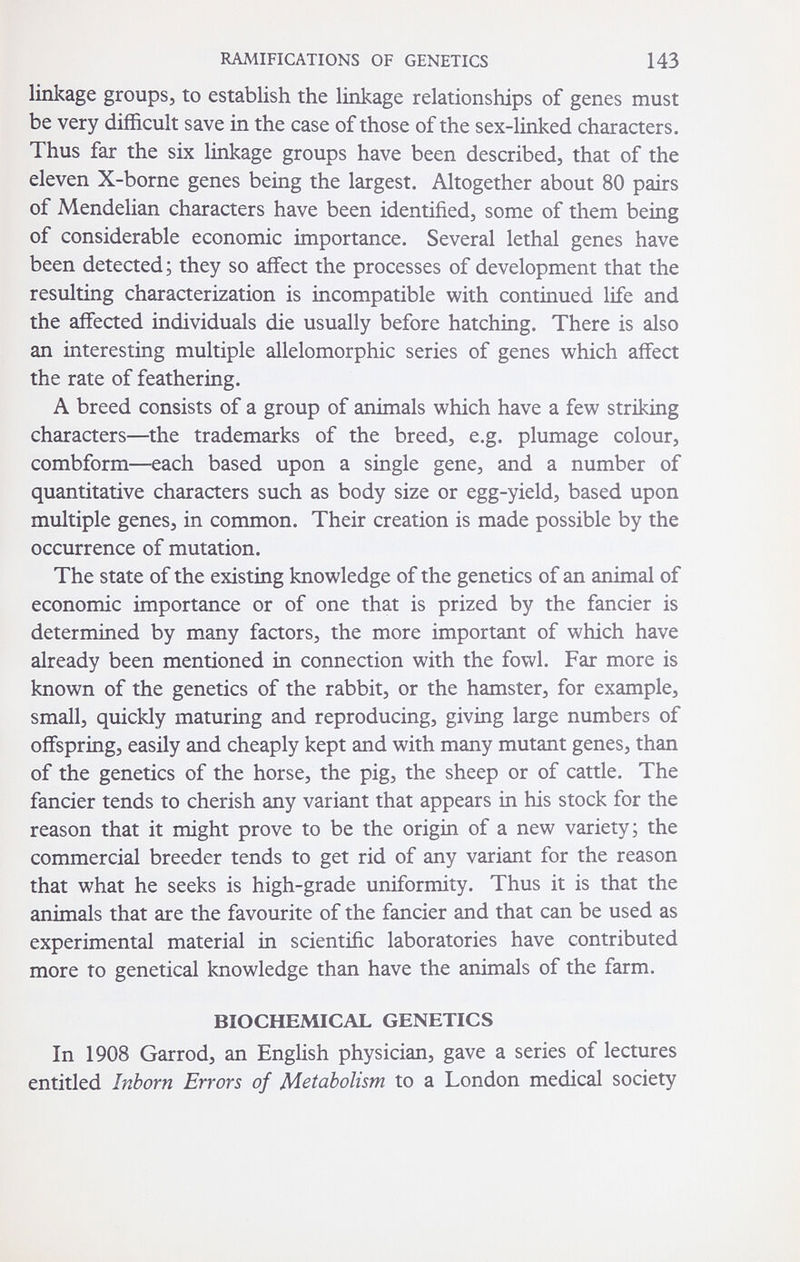 RAMIFICATIONS OF GENETICS 143 linkage groups, to establish the linkage relationships of genes must be very difficult save in the case of those of the sex-linked characters. Thus far the six linkage groups have been described, that of the eleven X-borne genes being the largest. Altogether about 80 pairs of Mendelian characters have been identified, some of them being of considerable economic importance. Several lethal genes have been detected ; they so affect the processes of development that the resulting characterization is incompatible with continued life and the affected individuals die usually before hatching. There is also an interesting multiple allelomorphic series of genes which affect the rate of feathering. A breed consists of a group of animals which have a few striking characters—the trademarks of the breed, e.g. plumage colour, combform—each based upon a single gene, and a number of quantitative characters such as body size or egg-yield, based upon multiple genes, in common. Their creation is made possible by the occurrence of mutation. The state of the existing knowledge of the genetics of an animal of economic importance or of one that is prized by the fancier is determined by many factors, the more important of which have already been mentioned in connection with the fowl. Far more is known of the genetics of the rabbit, or the hamster, for example, small, quickly maturing and reproducing, giving large numbers of offspring, easily and cheaply kept and with many mutant genes, than of the genetics of the horse, the pig, the sheep or of cattle. The fancier tends to cherish any variant that appears in his stock for the reason that it might prove to be the origin of a new variety; the commercial breeder tends to get rid of any variant for the reason that what he seeks is high-grade uniformity. Thus it is that the animals that are the favourite of the fancier and that can be used as experimental material in scientific laboratories have contributed more to genetical knowledge than have the animals of the farm. BIOCHEMICAL GENETICS In 1908 Garrod, an English physician, gave a series of lectures entitled Inborn Errors of Metabolism to a London medical society