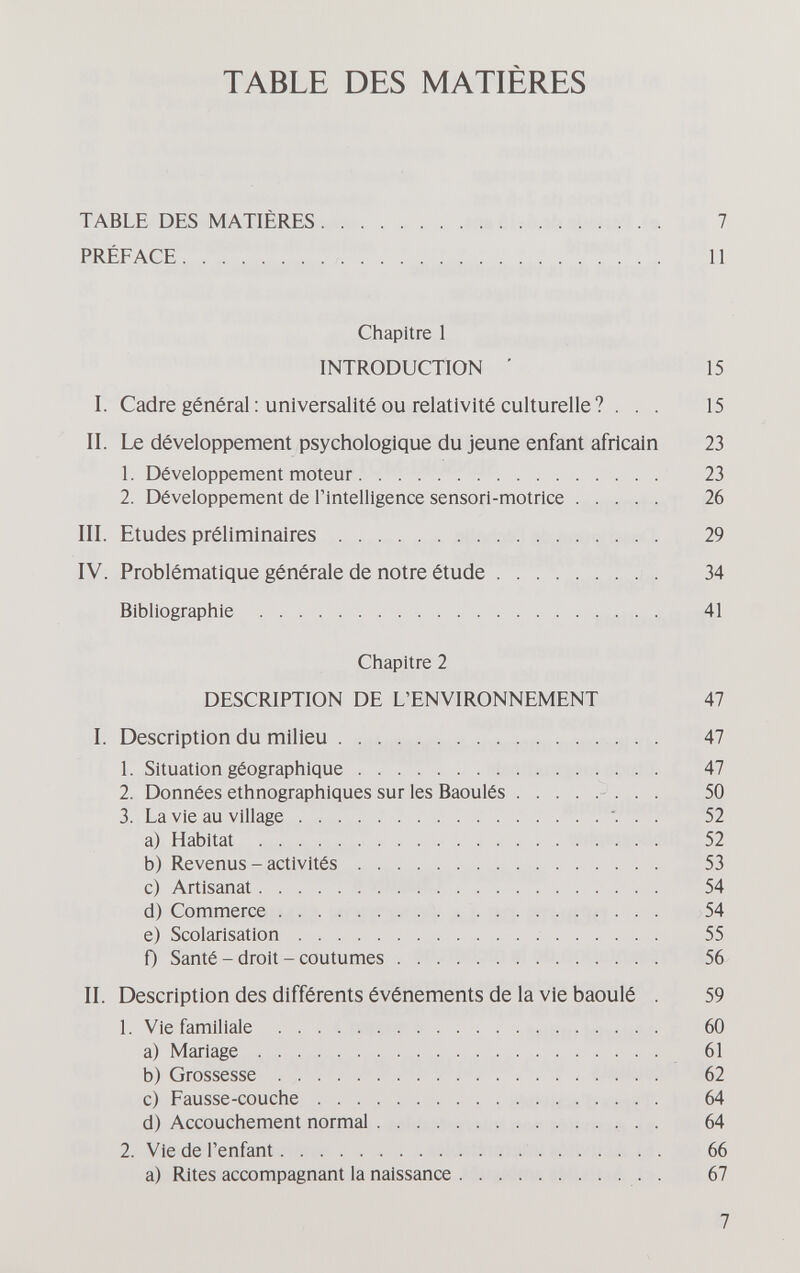 TABLE DES MATIÈRES TABLE DES MATIÈRES 7 PRÉFACE И Chapitre 1 INTRODUCTION ' 15 I. Cadre général ; universalité ou relativité culturelle ? . . . 15 II. Le développement psychologique du jeune enfant africain 23 1. Développement moteur 23 2. Développement de l'intelligence sensori-motrice 26 III. Etudes préliminaires 29 IV. Problématique générale de notre étude  34 Bibliographie  41 Chapitre 2 DESCRIPTION DE L'ENVIRONNEMENT 47 I. Description du milieu 47 1. Situation géographique 47 2. Données ethnographiques sur les Baoulés - . . . 50 3. La vie au village ... 52 a) Habitat  52 b) Revenus - activités 53 c) Artisanat 54 d) Commerce  54 e) Scolarisation  55 0 Santé - droit - coutumes 56 II. Description des différents événements de la vie baoulé . 59 1. Vie familiale  60 a) Mariage 61 b) Grossesse 62 c) Fausse-couche 64 d) Accouchement normal  64 2. Vie de l'enfant  66 a) Rites accompagnant la naissance 67 7