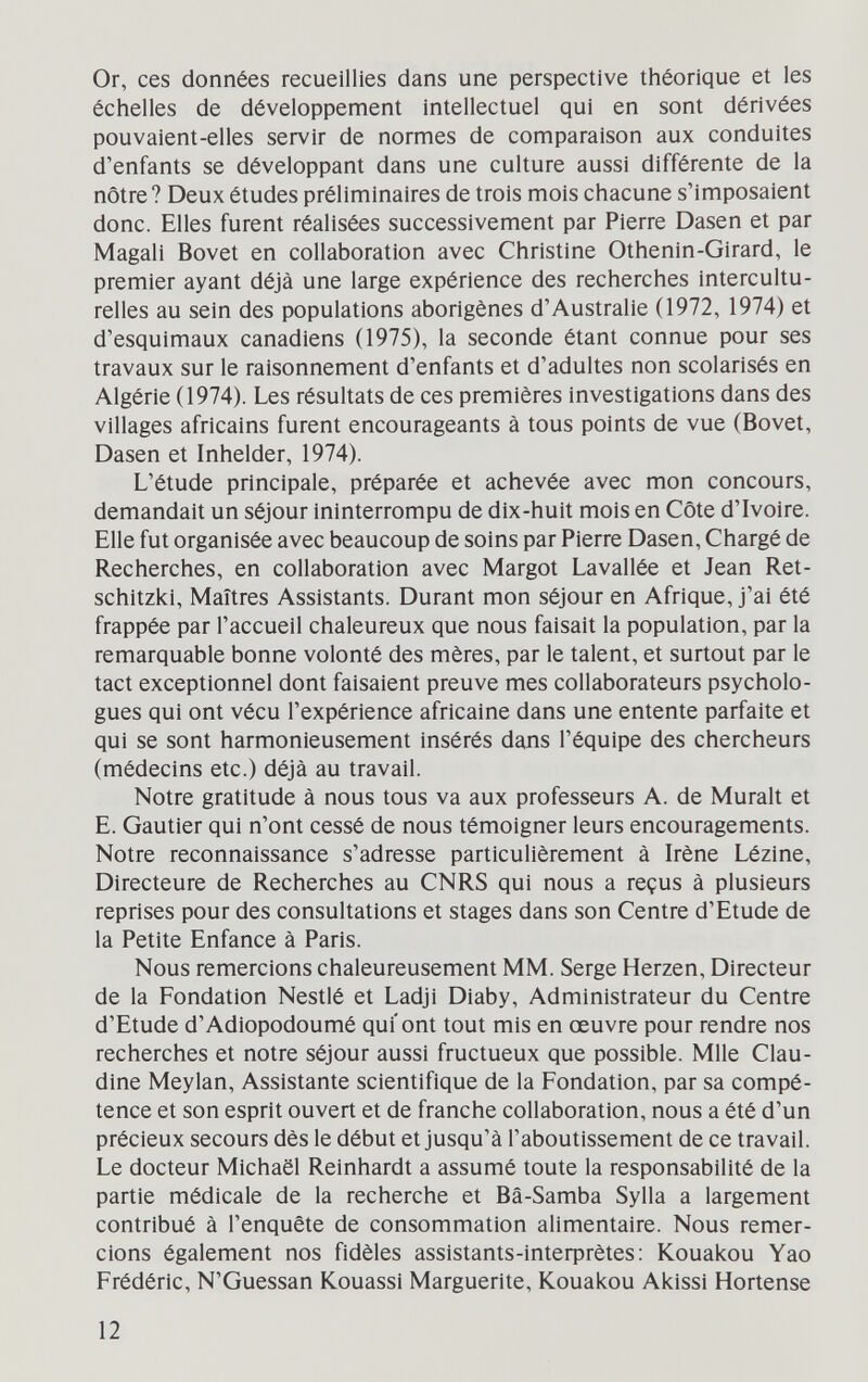 Or, ces données recueillies dans une perspective théorique et les échelles de développement intellectuel qui en sont dérivées pouvaient-elles servir de normes de comparaison aux conduites d'enfants se développant dans une culture aussi différente de la nôtre? Deux études préliminaires de trois mois chacune s'imposaient donc. Elles furent réalisées successivement par Pierre Dasen et par Magali Bovet en collaboration avec Christine Othenin-Girard, le premier ayant déjà une large expérience des recherches intercultu¬ relles au sein des populations aborigènes d'Australie (1972, 1974) et d'esquimaux canadiens (1975), la seconde étant connue pour ses travaux sur le raisonnement d'enfants et d'adultes non scolarisés en Algérie (1974). Les résultats de ces premières investigations dans des villages africains furent encourageants à tous points de vue (Bovet, Dasen et Inhelder, 1974). L'étude principale, préparée et achevée avec mon concours, demandait un séjour ininterrompu de dix-huit mois en Côte d'Ivoire. Elle fut organisée avec beaucoup de soins par Pierre Dasen, Chargé de Recherches, en collaboration avec Margot Lavallée et Jean Ret- schitzki. Maîtres Assistants. Durant mon séjour en Afrique, j'ai été frappée par l'accueil chaleureux que nous faisait la population, par la remarquable bonne volonté des mères, par le talent, et surtout par le tact exceptionnel dont faisaient preuve mes collaborateurs psycholo¬ gues qui ont vécu l'expérience africaine dans une entente parfaite et qui se sont harmonieusement insérés dans l'équipe des chercheurs (médecins etc.) déjà au travail. Notre gratitude à nous tous va aux professeurs A. de Murait et E. Gautier qui n'ont cessé de nous témoigner leurs encouragements. Notre reconnaissance s'adresse particulièrement à Irène Lézine, Directeure de Recherches au CNRS qui nous a reçus à plusieurs reprises pour des consultations et stages dans son Centre d'Etude de la Petite Enfance à Paris. Nous remercions chaleureusement MM. Serge Herzen, Directeur de la Fondation Nestlé et Ladji Diaby, Administrateur du Centre d'Etude d'Adiopodoumé qui'ont tout mis en œuvre pour rendre nos recherches et notre séjour aussi fructueux que possible. Mlle Clau¬ dine Meylan, Assistante scientifique de la Fondation, par sa compé¬ tence et son esprit ouvert et de franche collaboration, nous a été d'un précieux secours dès le début et jusqu'à l'aboutissement de ce travail. Le docteur Michaël Reinhardt a assumé toute la responsabilité de la partie médicale de la recherche et Bâ-Samba Sylla a largement contribué à l'enquête de consommation alimentaire. Nous remer¬ cions également nos fidèles assistants-inteфгètes: Kouakou Yao Frédéric, N'Guessan Kouassi Marguerite, Kouakou Akissi Hortense 12