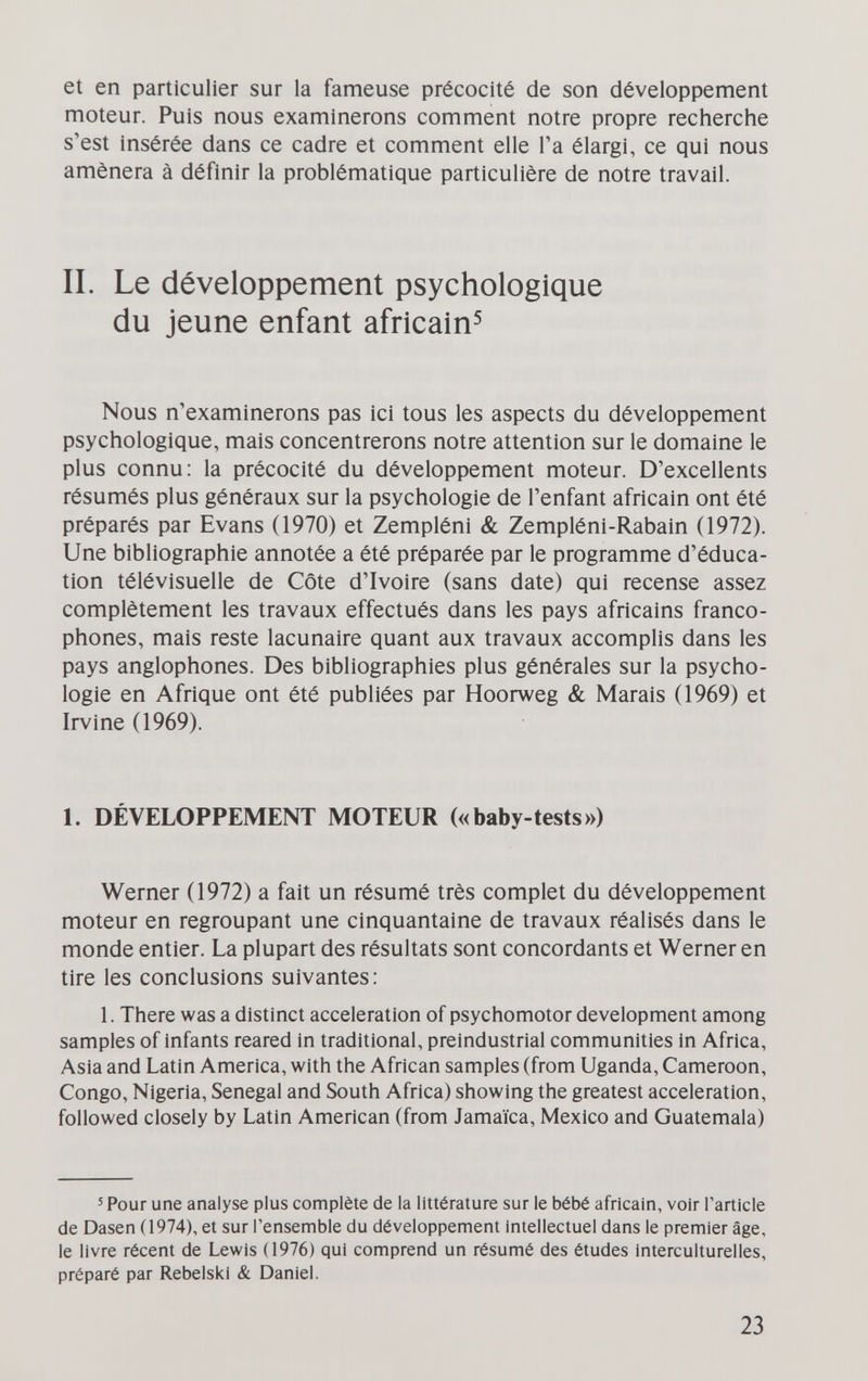 et en particulier sur la fameuse précocité de son développement moteur. Puis nous examinerons comment notre propre recherche s'est insérée dans ce cadre et comment elle Га élargi, ce qui nous amènera à définir la problématique particulière de notre travail. II. Le développement psychologique du jeune enfant africain^ Nous n'examinerons pas ici tous les aspects du développement psychologique, mais concentrerons notre attention sur le domaine le plus connu; la précocité du développement moteur. D'excellents résumés plus généraux sur la psychologie de l'enfant africain ont été préparés par Evans (1970) et Zempléni & Zempléni-Rabain (1972). Une bibliographie annotée a été préparée par le programme d'éduca¬ tion télévisuelle de Côte d'Ivoire (sans date) qui recense assez complètement les travaux effectués dans les pays africains franco¬ phones, mais reste lacunaire quant aux travaux accomplis dans les pays anglophones. Des bibliographies plus générales sur la psycho¬ logie en Afrique ont été publiées par Hoorweg & Marais (1969) et Irvine (1969). 1. DÉVELOPPEMENT MOTEUR («baby-tests») Werner (1972) a fait un résumé très complet du développement moteur en regroupant une cinquantaine de travaux réalisés dans le monde entier. La plupart des résultats sont concordants et Werner en tire les conclusions suivantes: 1. There was a distinct acceleration of psychomotor development among samples of Infants reared in traditional, preindustrial communities in Africa, Asia and Latin America, with the African samples (from Uganda, Cameroon, Congo, Nigeria, Senegal and South Africa) showing the greatest acceleration, followed closely by Latin American (from Jamaica, Mexico and Guatemala) 5 Pour une analyse plus complète de la littérature sur le bébé africain, voir Tarticle de Dasen (1974), et sur l'ensemble du développement intellectuel dans le premier âge, le livre récent de Lewis (1976) qui comprend un résumé des études interculturelles, préparé par Rebelski & Daniel. 23