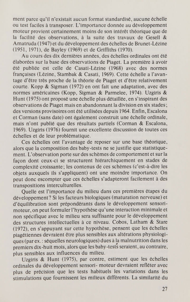 ment parce qu'il n'existait aucun format standardisé, aucune échelle ou test faciles à transposer. L'importance donnée au développement moteur provient certainement moins de son Intérêt théorique que de la facilité des observations, à la suite des travaux de Gesell & Amatruda (1947) et du développement des échelles de Brunet-Lézine (1951, 1971), de Bayley (1969) et de Griffiths (1970). Au cours des dix dernières années, des échelles ordinales ont été élaborées sur la base des observations de Piaget. La première à avoir été publiée est celle de Casati-Lézine (1968) avec des normes françaises (Lézine, Stambak & Casati, 1969). Cette échelle a l'avan¬ tage d'être très proche de la théorie de Piaget et d'être relativement courte. Kopp & Sigman (1972) en ont fait une adaptation, avec des normes américaines (Kopp, Sigman & Parmelee, 1974). Uzgiris & Hunt (1975) ont proposé une échelle plus détaillée, en s'inspirant des observations de Piaget mais en abandonnant la division en six stades ; des versions provisoires ont été utilisées depuis 1964. Enfin, Escalona et Corman (sans date) ont également construit une échelle ordinale, mais n'ont publié que des résultats partiels (Corman & Escalona, 1969). Uzgiris (1976) fournit une excellente discussion de toutes ces échelles et de leur problématique. Ces échelles ont l'avantage de reposer sur une base théorique, alors que la composition des baby-tests ne se justifie que statistique¬ ment. L'observation porte sur des schèmes de comportement et sur la façon dont ceux-ci se structurent hiérarchiquement en stades de complexité croissante; les contenus de ces schèmes (c'est-à-dire les objets auxquels ils s'appliquent) ont une moindre importance. On peut donc escompter que ces échelles s'adapteront facilement à des transpositions interculturelles. Quelle est l'importance du milieu dans ces premières étapes du développement? Si les facteurs biologiques (maturation nerveuse) et d'équilibration sont prépondérants dans le développement sensori- moteur, on peut formuler l'hypothèse qu'une interaction minimale et non spécifique avec le milieu sera suffisante pour le développement des structures intellectuelles à ce niveau. Cobos, Latham & Stare (1972), en s'appuyant sur cette hypothèse, pensent que les échelles piagétiennes devraient être plus sensibles aux altérations physiologi¬ ques (par ex. : séquelles neurologiques) dues à la malnutrition dans les premiers dix-huit mois, alors que les baby-tests seraient, au contraire, plus sensibles aux influences du milieu. Uzgiris & Hunt (1975), par contre, estiment que les échelles ordinales du développement sensori- moteur devraient refléter avec plus de précision que les tests habituels les variations dans les stimulations que fournissent les milieux différents. La similarité du 27