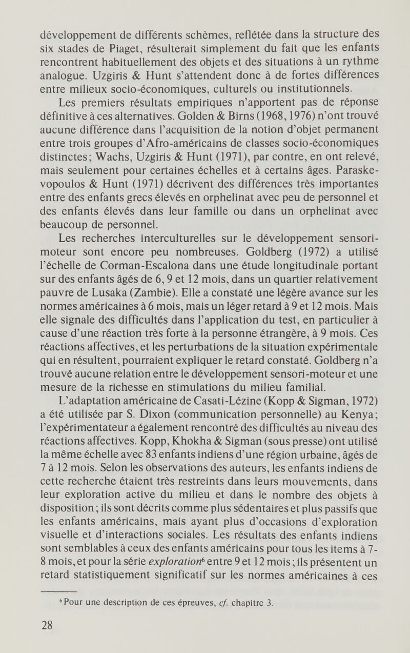 développement de différents schemes, reflétée dans la structure des six stades de Piaget, résulterait simplement du fait que les enfants rencontrent habituellement des objets et des situations à un rythme analogue. Uzgiris & Hunt s'attendent donc à de fortes différences entre milieux socio-économiques, culturels ou institutionnels. Les premiers résultats empiriques n'apportent pas de réponse définitive à ces alternatives. Golden & Birns(1968,1976) n'ont trouvé aucune différence dans l'acquisition de la notion d'objet permanent entre trois groupes d'Afro-américains de classes socio-économiques distinctes; Wachs, Uzgiris & Hunt (1971), par contre, en ont relevé, mais seulement pour certaines échelles et à certains âges. Paraske- vopoulos & Hunt (1971) décrivent des différences très importantes entre des enfants grecs élevés en orphelinat avec peu de personnel et des enfants élevés dans leur famille ou dans un orphelinat avec beaucoup de personnel. Les recherches interculturelles sur le développement sensori- moteur sont encore peu nombreuses. Goldberg (1972) a utilisé l'échelle de Corman-Escalona dans une étude longitudinale portant sur des enfants âgés de 6,9 et 12 mois, dans un quartier relativement pauvre de Lusaka (Zambie). Elle a constaté une légère avance sur les normes américaines à 6 mois, mais un léger retard à 9 et 12 mois. Mais elle signale des difficultés dans l'application du test, en particulier à cause d'une réaction très forte à la personne étrangère, à 9 mois. Ces réactions affectives, et les perturbations de la situation expérimentale qui en résultent, pourraient expliquer le retard constaté. Goldberg n'a trouvé aucune relation entre le développement sensori-moteur et une mesure de la richesse en stimulations du milieu familial. L'adaptation américaine de Casati-Lézine (Kopp & Sigman, 1972) a été utilisée par S. Dixon (communication personnelle) au Kenya; l'expérimentateur a également rencontré des difficultés au niveau des réactions affectives. Kopp, Khokha & Sigman (sous presse) ont utilisé la même échelle avec 83 enfants indiens d'une région urbaine, âgés de 7 à 12 mois. Selon les observations des auteurs, les enfants indiens de cette recherche étaient très restreints dans leurs mouvements, dans leur exploration active du milieu et dans le nombre des objets à disposition ; ils sont décrits comme plus sédentaires et plus passifs que les enfants américains, mais ayant plus d'occasions d'exploration visuelle et d'interactions sociales. Les résultats des enfants indiens sont semblables à ceux des enfants américains pour tous les items à 7- 8 mois, et pour la série exploration^ entre 9 et 12 mois ; ils présentent un retard statistiquement significatif sur les normes américaines à ces 'Pour une description de ces épreuves, cf. chapitre 3. 28