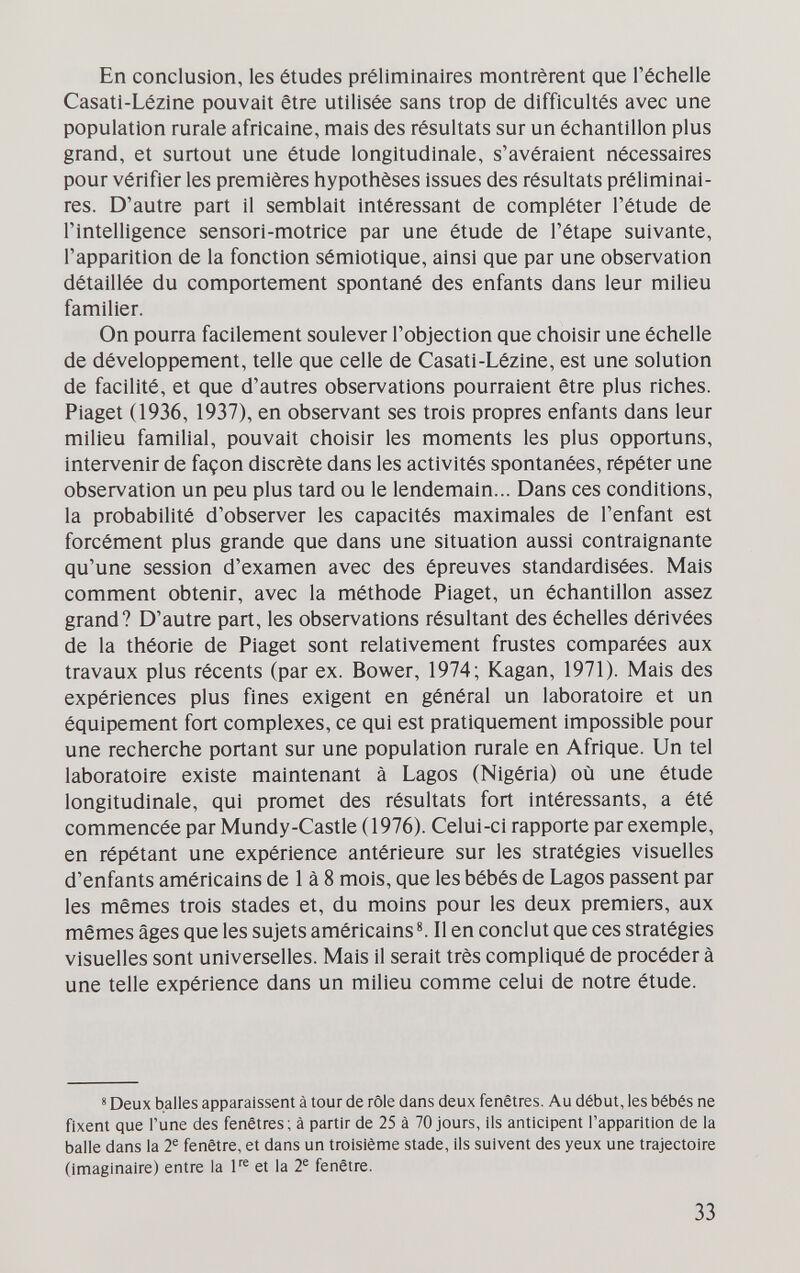 En conclusion, les études préliminaires montrèrent que l'échelle Casatl-Lézine pouvait être utilisée sans trop de difficultés avec une population rurale africaine, mais des résultats sur un échantillon plus grand, et surtout une étude longitudinale, s'avéraient nécessaires pour vérifier les premières hypothèses issues des résultats préliminai¬ res. D'autre part il semblait intéressant de compléter l'étude de l'intelligence sensori-motrice par une étude de l'étape suivante, l'apparition de la fonction sémiotique, ainsi que par une observation détaillée du comportement spontané des enfants dans leur milieu familier. On pourra facilement soulever l'objection que choisir une échelle de développement, telle que celle de Casati-Lézine, est une solution de facilité, et que d'autres observations pourraient être plus riches. Piaget (1936, 1937), en observant ses trois propres enfants dans leur milieu familial, pouvait choisir les moments les plus opportuns, intervenir de façon discrète dans les activités spontanées, répéter une observation un peu plus tard ou le lendemain... Dans ces conditions, la probabilité d'observer les capacités maximales de l'enfant est forcément plus grande que dans une situation aussi contraignante qu'une session d'examen avec des épreuves standardisées. Mais comment obtenir, avec la méthode Piaget, un échantillon assez grand? D'autre part, les observations résultant des échelles dérivées de la théorie de Piaget sont relativement frustes comparées aux travaux plus récents (par ex. Bower, 1974; Kagan, 1971). Mais des expériences plus fines exigent en général un laboratoire et un équipement fort complexes, ce qui est pratiquement impossible pour une recherche portant sur une population rurale en Afrique. Un tel laboratoire existe maintenant à Lagos (Nigèria) où une étude longitudinale, qui promet des résultats fort intéressants, a été commencée par Mundy-Castle (1976). Celui-ci rapporte par exemple, en répétant une expérience antérieure sur les stratégies visuelles d'enfants américains de 1 à 8 mois, que les bébés de Lagos passent par les mêmes trois stades et, du moins pour les deux premiers, aux mêmes âges que les sujets américains Il en conclut que ces stratégies visuelles sont universelles. Mais il serait très compliqué de procéder à une telle expérience dans un milieu comme celui de notre étude. « Deux balles apparaissent à tour de rôle dans deux fenêtres. Au début, les bébés ne fixent que Tune des fenêtres ; à partir de 25 à 70 jours, ils anticipent l'apparition de la balle dans la 2^ fenêtre, et dans un troisième stade, ils suivent des yeux une trajectoire (imaginaire) entre la F® et la 2® fenêtre. 33