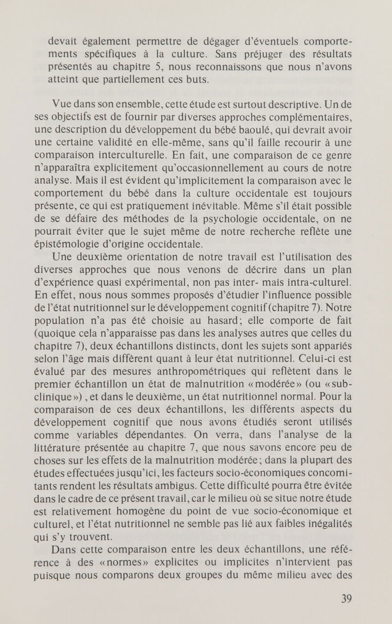 devait également permettre de dégager d'éventuels comporte¬ ments spécifiques à la culture. Sans préjuger des résultats présentés au chapitre 5, nous reconnaissons que nous n'avons atteint que partiellement ces buts. Vue dans son ensemble, cette étude est surtout descriptive. Un de ses objectifs est de fournir par diverses approches complémentaires, une description du développement du bébé baoulé, qui devrait avoir une certaine validité en elle-même, sans qu'il faille recourir à une comparaison interculturelle. En fait, une comparaison de ce genre n'apparaîtra explicitement qu'occasionnellement au cours de notre analyse. Mais il est évident qu'implicitement la comparaison avec le comportement du bébé dans la culture occidentale est toujours présente, ce qui est pratiquement inévitable. Même s'il était possible de se défaire des méthodes de la psychologie occidentale, on ne pourrait éviter que le sujet même de notre recherche reflète une épistémologie d'origine occidentale. Une deuxième orientation de notre travail est l'utilisation des diverses approches que nous venons de décrire dans un plan d'expérience quasi expérimental, non pas inter- mais intra-culturel. En effet, nous nous sommes proposés d'étudier l'influence possible de l'état nutritionnel sur le développement cognitif (chapitre 7). Notre population n'a pas été choisie au hasard; elle comporte de fait (quoique cela n'apparaisse pas dans les analyses autres que celles du chapitre 7), deux échantillons distincts, dont les sujets sont appariés selon l'âge mais diffèrent quant à leur état nutritionnel. Celui-ci est évalué par des mesures anthropométriques qui reflètent dans le premier échantillon un état de malnutrition «modérée» (ou «sub¬ clinique») , et dans le deuxième, un état nutritionnel normal. Pour la comparaison de ces deux échantillons, les différents aspects du développement cognitif que nous avons étudiés seront utilisés comme variables dépendantes. On verra, dans l'analyse de la littérature présentée au chapitre 7, que nous savons encore peu de choses sur les effets de la malnutrition modérée; dans la plupart des études effectuées jusqu'ici, les facteurs socio-économiques concomi¬ tants rendent les résultats ambigus. Cette difficulté pourra être évitée dans le cadre de ce présent travail, car le milieu où se situe notre étude est relativement homogène du point de vue socio-économique et culturel, et l'état nutritionnel ne semble pas lié aux faibles inégalités qui s'y trouvent. Dans cette comparaison entre les deux échantillons, une réfé¬ rence à des «normes» explicites ou implicites n'intervient pas puisque nous comparons deux groupes du même milieu avec des 39