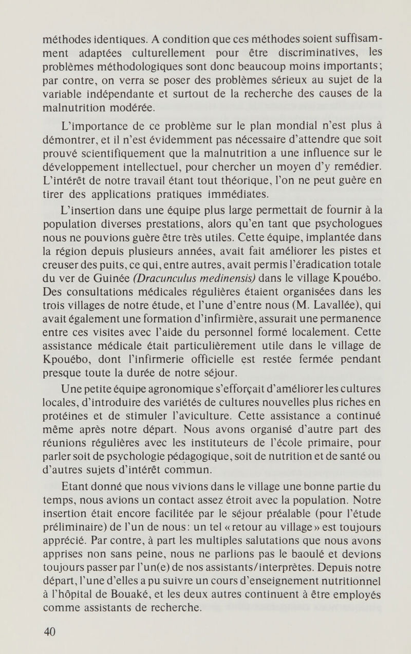 méthodes identiques. A condition que ces méthodes soient suffisam¬ ment adaptées culturellement pour être discriminatives, les problèmes méthodologiques sont donc beaucoup moins importants ; par contre, on verra se poser des problèmes sérieux au sujet de la variable indépendante et surtout de la recherche des causes de la malnutrition modérée. L'importance de ce problème sur le plan mondial n'est plus à démontrer, et il n'est évidemment pas nécessaire d'attendre que soit prouvé scientifiquement que la malnutrition a une influence sur le développement intellectuel, pour chercher un moyen d'y remédier. L'intérêt de notre travail étant tout théorique, l'on ne peut guère en tirer des applications pratiques immédiates. L'insertion dans une équipe plus large permettait de fournir à la population diverses prestations, alors qu'en tant que psychologues nous ne pouvions guère être très utiles. Cette équipe, implantée dans la région depuis plusieurs années, avait fait améliorer les pistes et creuser des puits, ce qui, entre autres, avait permis l'éradication totale du ver de Guinée (Dracunculus medinensis) dans le village Kpouébo. Des consultations médicales régulières étaient organisées dans les trois villages de notre étude, et l'une d'entre nous (M. Lavallée), qui avait également une formation d'infirmière, assurait une permanence entre ces visites avec l'aide du personnel formé localement. Cette assistance médicale était particulièrement utile dans le village de Kpouébo, dont l'infirmerie officielle est restée fermée pendant presque toute la durée de notre séjour. Une petite équipe agronomique s'efforçait d'améliorer les cultures locales, d'introduire des variétés de cultures nouvelles plus riches en protéines et de stimuler l'aviculture. Cette assistance a continué même après notre départ. Nous avons organisé d'autre part des réunions régulières avec les instituteurs de l'école primaire, pour parler soit de psychologie pédagogique, soit de nutrition et de santé ou d'autres sujets d'intérêt commun. Etant donné que nous vivions dans le village une bonne partie du temps, nous avions un contact assez étroit avec la population. Notre insertion était encore facilitée par le séjour préalable (pour l'étude préliminaire) de l'un de nous: un tel «retour au village» est toujours apprécié. Par contre, à part les multiples salutations que nous avons apprises non sans peine, nous ne parlions pas le baoulé et devions toujours passer par Гип(е) de nos assistants/interprètes. Depuis notre départ, l'une d'elles a pu suivre un cours d'enseignement nutritionnel à l'hôpital de Bouaké, et les deux autres continuent à être employés comme assistants de recherche. 40