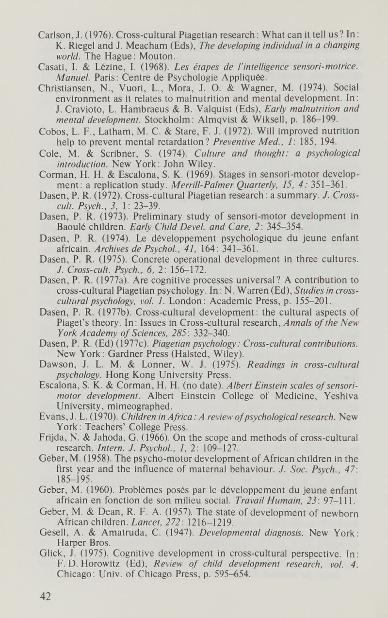 Carlson, J. (1976). Cross-cultural Piagetian research : What can it tell us? In: K. Riegel and J. Meacham (Eds), The developing individual in a changing world. The Hague: Mouton. Casati, I. & Lézine, 1. (1968). Les étapes de l'intelligence sensori-motrice. Manuel Paris: Centre de Psychologie Appliquée. Christiansen, N., Vuori, L., Mora, J. O. & Wagner, M. (1974). Social environment as it relates to malnutrition and mental development. In: J. Cravioto, L. Hambraeus & B. Valquist (Eds), Early malnutrition and mental development. Stockholm: Almqvist & Wiksell, p. 186-199. Cobos, L. F., Latham, M. С. & Stare, F. J. (1972). Will improved nutrition help to prevent mental retardation? Preventive Med., 1: 185, 194. Cole, M. & Scribner, S. (1974). Culture and thought: a psychological introduction. New York: John Wiley. Corman, H. H. & Escalona, S. К. (1969). Stages in sensori-motor develop¬ ment: a replication study. Merrill-Palmer Quarterly, 15, 4: 351-361. Dasen, P. R. (1972). Cross-cultural Piagetian research : a summary. J. Cross- cult. Psych., 3, 1: 23-39. Dasen, P. R. (1973). Preliminary study of sensori-motor development in Baoulé children. Early Child Devel. and Care, 2: 345-354. Dasen, P. R. (1974). Le développement psychologique du jeune enfant africain. Archives de Psychol., 41, 164: 341-361. Dasen, P. R. (1975). Concrete operational development in three cultures. J. Cross-cult. Psych., 6, 2: 156-172. Dasen, P. R. (1977a). Are cognitive processes universal? A contribution to cross-cultural Piagetian psychology. In : N. Warren (Ed), Studies in cross- cultural psychology, vol. 1. London: Academic Press, p. 155-201. Dasen, P. R. 0977b). Cross-cultural development: the cultural aspects of Piaget's theory. In: Issues in Cross-cultural research. Annals of the New York Academy of Sciences, 285 : 332-340. Dasen, P. R. (Ed) (1977c). Piagetian psychology: Cross-cultural contributions. New York: Gardner Press (Halsted, Wiley). Dawson, J. L. M. & Lonner, W. J. (1975). Readings in cross-cultural psychology. Hong Kong University Press. Escalona, S. К. & Corman, H. H. (no date). Albert Einstein scales of sensori- motor development. Albert Einstein College of Medicine, Yeshiva University, mimeographed. Evans, J. L. (1970). Children in Africa: A review of psychological research. New York: Teachers' College Press. Frijda, N. & Jahoda, G. (1966). On the scope and methods of cross-cultural research. Intern. J. Psychol., 1, 2: 109-127. Geber, M. (1958). The psycho-motor development of African children in the first year and the influence of maternal behaviour. J. Soc. Psych., 47: 185-195. Geber, M. (1960). Problèmes posés par le développement du jeune enfant africain en fonction de son milieu social. Travail Humain, 23: 97-111. Geber, M. & Dean, R. F. A. (1957). The state of development of newborn African children. Lancet, 272: 1216-1219. Gesell, A. & Amatruda, C. (1947). Developmental diagnosis. New York: Нафег Bros. Glick, J. (1975). Cognitive development in cross-cultural perspective. In: F. D. Horowitz (Ed), Review of child development research, vol. 4. Chicago: Univ. of Chicago Press, p. 595-654. 42