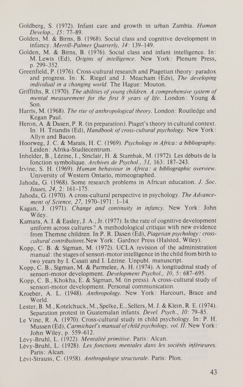 Goldberg, S. (1972). Infant саге and growth in urban Zambia. Human Develop., 15: 77-89. Golden, M. & Birns, B. (1968). Social class and cognitive development in infancy. Merrill-Palmer Quarterly, 14: 139-149. Golden, M. & Birns, B. (1976). Social class and infant intelligence. In; M.Lewis (Ed), Origins of intelligence. New York: Plenum Press, p. 299-352. Greenfield, P. (1976). Cross-cultural research and Piagetian theory: paradox and progress. In: K. Riegel and J. Meacham (Eds), The developing individual in a changing world. The Hague: Mouton. Griffiths, R. (1970). The abilities of young children. A comprehensive system of mental measurement for the first 8 years of life. London: Young & Son. Harris, M. (1968). The rise of anthropological theory. London : Routledge and Kegan Paul. Heron, A. & Dasen, P. R. (in preparation). Piaget's theory in cultural context. In: H. Triandis (Ed), Handbook of cross-cultural psychology. New York: Allyn and Bacon. Hoorweg, J. C. & Marais, H. С. (1969). Psychology in Africa: a bibliography. Leiden: Afrika-Studiecentrum. Inhelder, В., Lézine, L, Sinclair, H. & Stambak, M. (1972). Les débuts de la fonction symbolique. Archives de Psychol., 51, 163: 187-243. Irvine, S. H. (1969). Human behaviour in Africa: a bibliographic overview. University of Western Ontario, mimeographed. Jahoda, G. (1968). Some research problems in African education. J. Sac. issues, 24, 2: 161-175. Jahoda, G. (1970). A cross-cultural perspective in psychology. The Advance¬ ment of Science, 27, 1970-1971: 1-14. Kagan, J. (1971). Change and continuity in infancy. New York: John Wiley. Kamara, A. I. & Easley, J. A., Jr. (1977). Is the rate of cognitive development uniform across cultures? A methodological critique with new evidence from Themne children. In P. R. Dasen (Ed), Piagetian psychology: cross- cultural contributions.'Nev/ York: Gardner Press (Halsted, Wiley). Kopp, С. В. & Sigman, M. (1972). UCLA revision of the administration manual : the stages of senso ri-motor intelligence in the child from birth to two years by I. Casati and I. Lézine. Unpubl. manuscript. Kopp, С. В., Sigman, M. & Parmelee, A. H. (1974). A longitudinal study of sensori-motor development. Development Psychol., 10, 5: 687-695. Kopp, С. В., Khokha, E. & Sigman, M. (in press). A cross-cultural study of sensori-motor development. Personal communication. Kroeber, A. L. (1948). Anthropology. New York: Harcourt, Brace and World. Lester, B. M., Kotelchuck, M., Spelke, E., Sellers, M. J. & Klein, R. E. (1974). Separation protest in Guatemalan infants. Devel. Psych., 10: 79-85. Le Vine, R. A. (1970). Cross-cultural study in child psychology. In: P. H. Müssen (Ed), Carmichael's manual of child psychology, vol. II. New York: John Wiley, p. 559-612. Lévy-Bruhl, L. (1922). Mentalité primitive. Paris: Alean. Lévy-Bruhl, L. (1928). Les fonctions mentales dans les sociétés inférieures. Paris: Alean. Lévi-Strauss, C. (1958). Anthropologie structurale. Paris: Pion. 43