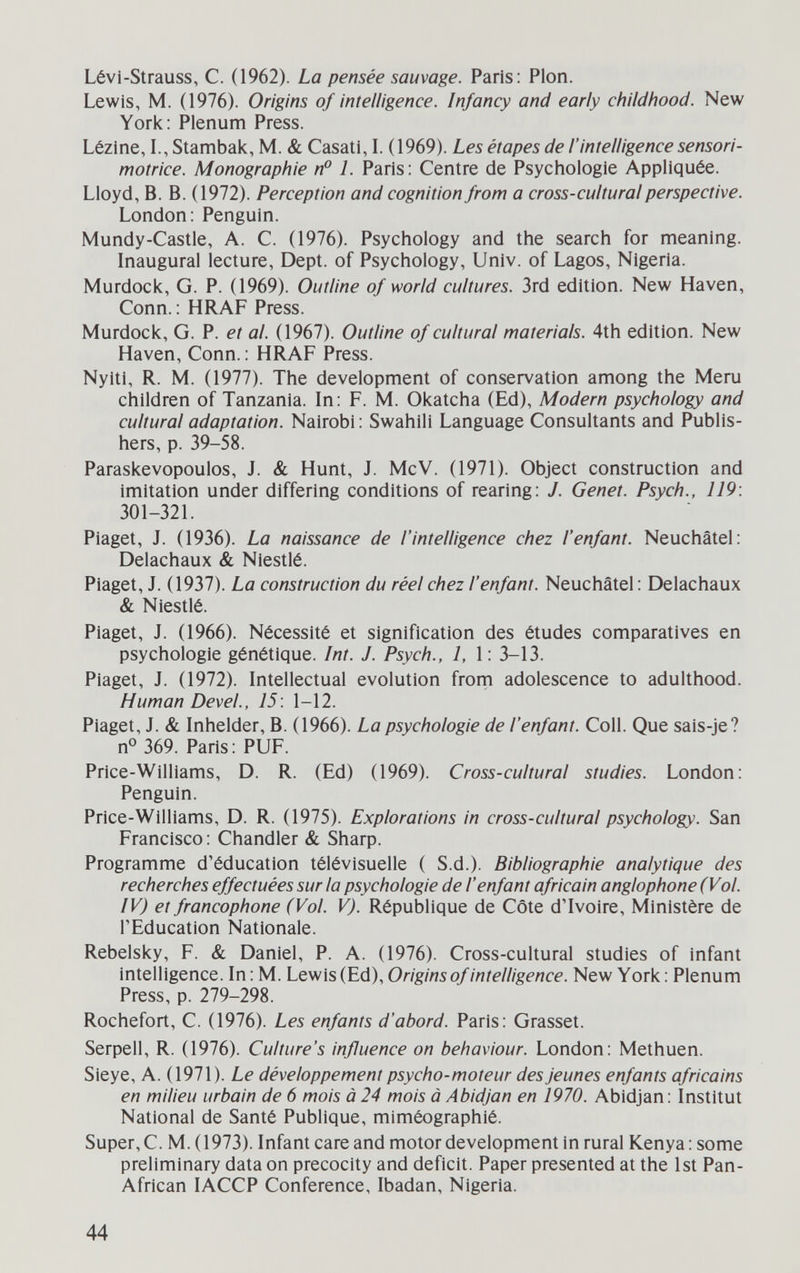 Lévi-Strauss, С. (1962). La pensée sauvage. Paris: Pion. Lewis, M. (1976). Origins of intelligence. Infancy and early childhood. New York: Plenum Press. Lézine, 1., Stambak, M. & Casati, L (1969). Les étapes de l'intelligence sensori- motrice. Monographie n° L Paris: Centre de Psychologie Appliquée. Lloyd, В. В. (1972). Perception and cognition from a cross-cultural perspective. London: Penguin. Mundy-Castle, A. C. (1976). Psychology and the search for meaning. Inaugural lecture. Dept. of Psychology, Univ. of Lagos, Nigeria. Murdock, G. P. (1969). Outline of world cultures. 3rd edition. New Haven, Conn. : HRAF Press. Murdock, G. P. et al. (1967). Outline of cultural materials. 4th edition. New Haven, Conn. : HRAF Press. Nyiti, R. M. (1977). The development of conservation among the Meru children of Tanzania. In: F. M. Okatcha (Ed), Modern psychology and cultural adaptation. Nairobi : Swahili Language Consultants and Publis¬ hers, p. 39-58. Paraskevopoulos, J. & Hunt, J. McV. (1971). Object construction and imitation under differing conditions of rearing: J. Genet. Psych., 119: 301-321. Piaget, J. (1936). La naissance de l'intelligence chez l'enfant. Neuchâtel: Delachaux & Niestlé. Piaget, J. (1937). La construction du réel chez l'enfant. Neuchâtel : Delachaux & Niestlé. Piaget, J. (1966). Nécessité et signification des études comparatives en psychologie génétique. Int. J. Psych., 1, 1: 3-13. Piaget, J. (1972). Intellectual evolution frorn adolescence to adulthood. Human Devei, 15: 1-12. Piaget, J. & Inhelder, В. (1966). La psychologie de l'enfant. Coll. Que sais-je? n° 369. Paris: PUF. Price-Williams, D. R. (Ed) (1969). Cross-cultural studies. London: Penguin. Price-Williams, D. R. (1975). Explorations in cross-cultural psychology. San Francisco : Chandler & Sharp. Programme d'éducation télévisuelle ( S.d.). Bibliographie analytique des recherches effectuées sur la psychologie de l'enfant africain anglophone (Vol. IV) et francophone (Vol. V). République de Côte dTvoire, Ministère de l'Education Nationale. Rebelsky, F. & Daniel, P. A. (1976). Cross-cultural studies of infant intelligence. In: M. Lewis (Ed), Origins of intelligence. New York: Plenum Press, p. 279-298. Rochefort, С. (1976). Les enfants d'abord. Paris: Grasset. Serpell, R. (1976). Culture's influence on behaviour. London: Methuen. Sieye, A. (1971). Le développement psycho-moteur des Jeunes enfants africains en milieu urbain de 6 mois à 24 mois à Abidjan en 1970. Abidjan: Institut National de Santé Publique, miméographié. Super, C. M. (1973). Infant care and motor development in rural Kenya: some preliminary data on precocity and deficit. Paper presented at the 1st Pan- African lACCP Conference, Ibadan, Nigeria. 44