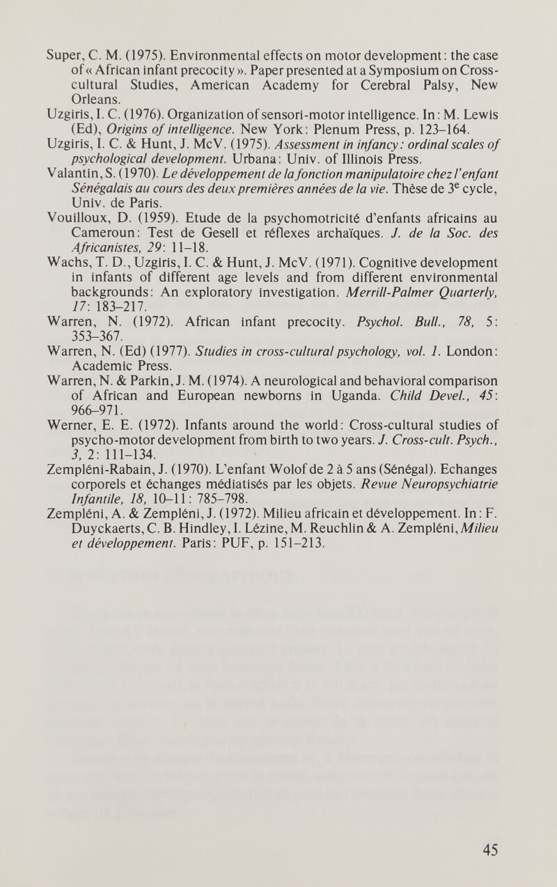 Super, С. M. (1975). Environmental effects on motor development: the case of « African infant precocity ». Paper presented at a Symposium on Cross- cultural Studies, American Academy for Cerebral Palsy, New Orleans. Uzgiris, I. C. (1976). Organization of sensori-motor intelligence. In : M. Lewis (Ed), Origins of intelligence. New York: Plenum Press, p. 123-164. Uzgiris, I. C. & Hunt, J. McV. (1975). Assessment in infancy: ordinal scales of psychological development. Urbana: Univ. of Illinois Press. V alantin, S. (1970). Le développement de la fonction manipulatoire chez l'enfant Sénégalais au cours des deux premières années de la vie. Thèse de 3® cycle, Univ. de Paris. Vouilloux, D. (1959). Etude de la psychomotricité d'enfants africains au Cameroun: Test de Gesell et réflexes archaïques. J. de la Soc. des Africanistes, 29: 11-18. Wachs, T. D., Uzgiris, I. C. & Hunt, J. McV. (1971). Cognitive development in infants of different age levels and from different environmental backgrounds; An exploratory investigation. Merrill-Palmer Quarterly, 17: 183-217. Warren, N. (1972). African infant precocity. Psychol. Bull., 78, 5: 353-367. Warren, N. (Ed) (1977). Studies in cross-cultural psychology, vol. 1. London: Academic Press. Warren, N. & Parkin, J. M. (1974). A neurological and behavioral comparison of African and European newborns in Uganda. Child Devei, 45: 966-971. Werner, E. E. (1972). Infants around the world: Cross-cultural studies of psycho-motor development from birth to two years. J. Cross-cult. Psych., 3, 2: 111-134. Zempléni-Rabain, J. (1970). L'enfant Wolof de 2 à 5 ans (Sénégal). Echanges софоге15 et échanges médiatisés par les objets. Revue Neuropsychiatrie Infantile, 18, 10-11: 785-798. Zempléni, A. & Zempléni, J. (1972). Milieu africain et développement. In: F. Duyckaerts, C.B. Hindley, I. Lézlne, M. Reuchlin & A. Zempléni, Milieu et développement. Paris: PUF, p. 151-213. 45