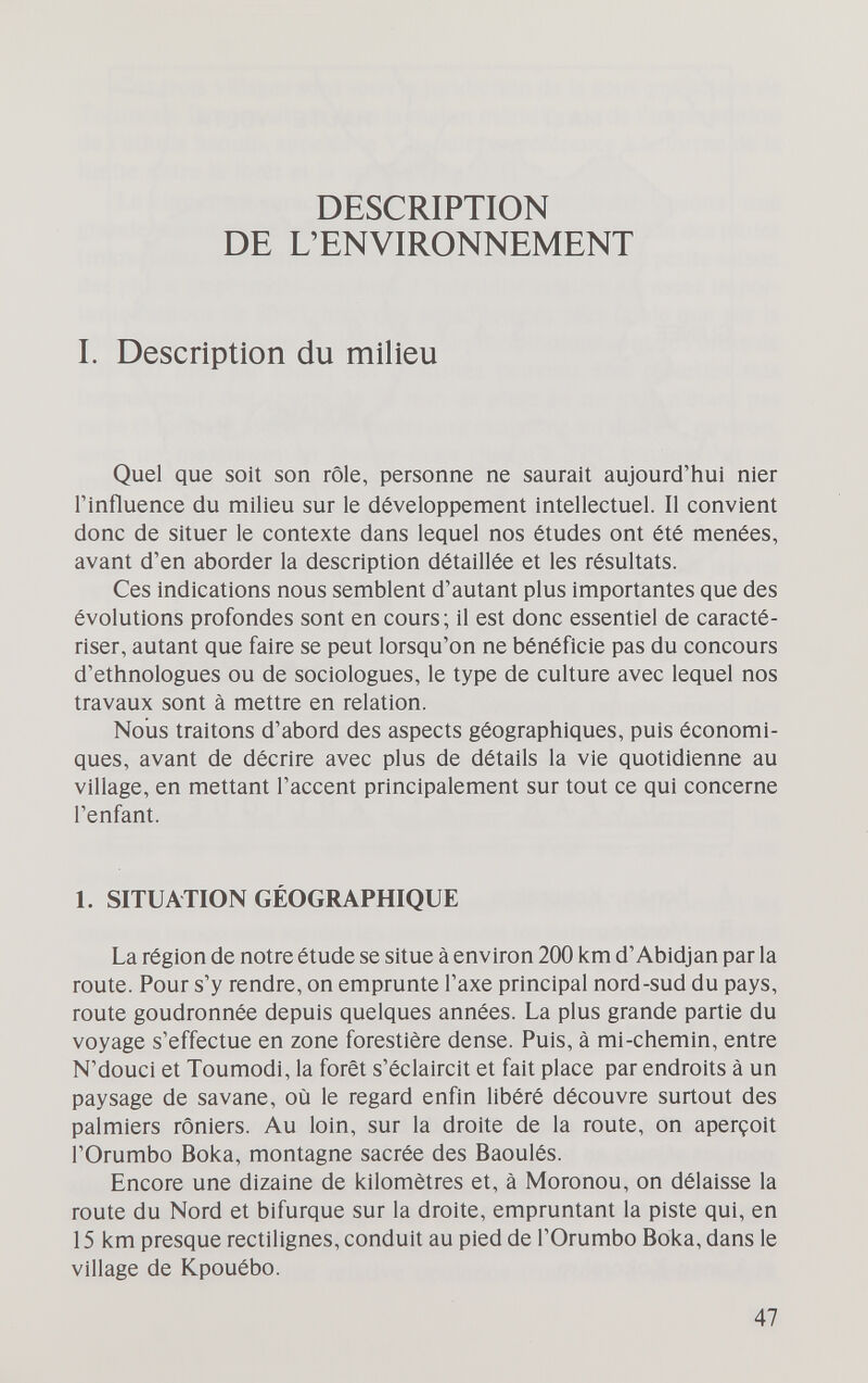 DESCRIPTION DE L'ENVIRONNEMENT I. Description du milieu Quel que soit son rôle, personne ne saurait aujourd'hui nier l'influence du milieu sur le développement intellectuel. Il convient donc de situer le contexte dans lequel nos études ont été menées, avant d'en aborder la description détaillée et les résultats. Ces indications nous semblent d'autant plus importantes que des évolutions profondes sont en cours; il est donc essentiel de caracté¬ riser, autant que faire se peut lorsqu'on ne bénéficie pas du concours d'ethnologues ou de sociologues, le type de culture avec lequel nos travaux sont à mettre en relation. Nous traitons d'abord des aspects géographiques, puis économi¬ ques, avant de décrire avec plus de détails la vie quotidienne au village, en mettant l'accent principalement sur tout ce qui concerne l'enfant. 1. SITUATION GÉOGRAPHIQUE La région de notre étude se situe à environ 200 km d'Abidjan par la route. Pour s'y rendre, on emprunte l'axe principal nord-sud du pays, route goudronnée depuis quelques années. La plus grande partie du voyage s'effectue en zone forestière dense. Puis, à mi-chemin, entre N'douci et Toumodi, la forêt s'éclaircit et fait place par endroits à un paysage de savane, où le regard enfln libéré découvre surtout des palmiers rôniers. Au loin, sur la droite de la route, on aperçoit l'Orumbo Boka, montagne sacrée des Baoulés. Encore une dizaine de kilomètres et, à Moronou, on délaisse la route du Nord et bifurque sur la droite, empruntant la piste qui, en 15 km presque rectilignes, conduit au pied de l'Orumbo Boka, dans le village de Kpouébo. 47