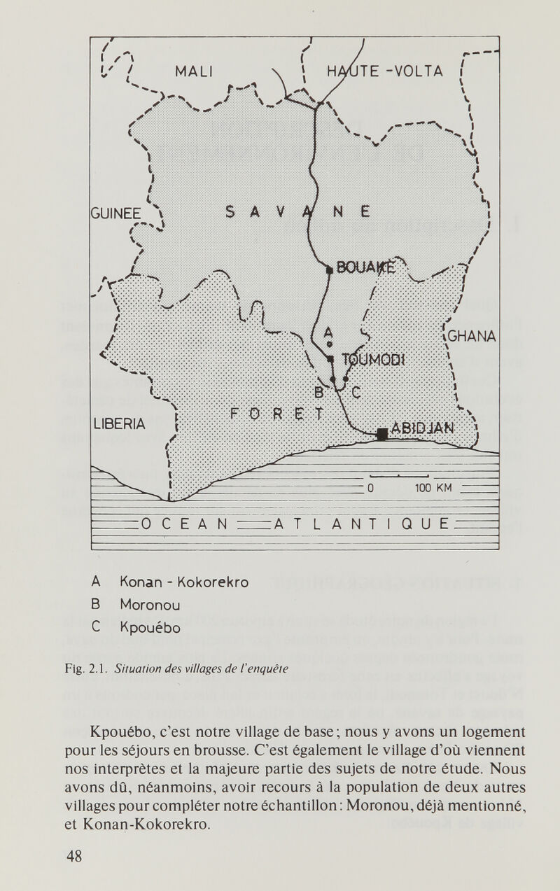 A Konan - Kokorekro В Moronou С Kpouébo Fig. 2.1. Situation des villages de l'enquête Kpouébo, c'est notre village de base; nous y avons un logement pour les séjours en brousse. C'est également le village d'où viennent nos lnteфrètes et la majeure partie des sujets de notre étude. Nous avons dû, néanmoins, avoir recours à la population de deux autres villages pour compléter notre échantillon : Moronou, déjà mentionné, et Konan-Kokorekro. 48