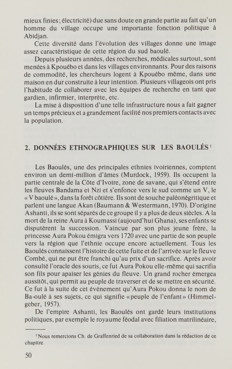 mieux finies ; électricité) due sans doute en grande partie au fait qu'un homme du village occupe une importante fonction politique à Abidjan. Cette diversité dans l'évolution des villages donne une image assez caractéristique de cette région du sud baoulé. Depuis plusieurs années, des recherches, médicales surtout, sont menées à Kpouébo et dans les villages environnants. Pour des raisons de commodité, les chercheurs logent à Kpouébo même, dans une maison en dur construite à leur intention. Plusieurs villageois ont pris l'habitude de collaborer avec les équipes de recherche en tant que gardien, infirmier, inteфrète, etc. La mise à disposition d'une telle infrastructure nous a fait gagner un temps précieux et a grandement facilité nos premiers contacts avec la population. 2. DONNÉES ETHNOGRAPHIQUES SUR LES BAOULÉS ' Les Baoulés, une des principales ethnies ivoiriennes, comptent environ un demi-million d'âmes (Murdock, 1959). Ils occupent la partie centrale de la Côte d'Ivoire, zone de savane, qui s'étend entre les fleuves Bandama et Nzi et s'enfonce vers le sud comme un V, le « V baoulé », dans la forêt côtière. Ils sont de souche paléonégritique et parlent une langue Akan (Baumann & Westermann, 1970). D'origine Ashanti, ils se sont séparés de ce groupe il y a plus de deux siècles. A la mort de la reine Aura à Koumassi (aujourd'hui Ghana), ses enfants se disputèrent la succession. Vaincue par son plus jeune frère, la princesse Aura Pokou émigra vers 1720 avec une partie de son peuple vers la région que l'ethnie occupe encore actuellement. Tous les Baoulés connaissent l'histoire de cette fuite et de l'arrivée sur le fleuve Combé, qui ne put être franchi qu'au prix d'un sacrifice. Après avoir consulté l'oracle des souris, ce fut Aura Pokou elle-même qui sacrifia son fils pour apaiser les génies du fleuve. Un grand rocher émergea aussitôt, qui permit au peuple de traverser et de se mettre en sécurité. Ce fut à la suite de cet événement qu'Aura Pokou donna le nom de Ba-oulé à ses sujets, ce qui signifie «peuple de l'enfant» (Himmel- geber, 1957). De l'empire Ashanti, les Baoulés ont gardé leurs institutions politiques, par exemple le royaume féodal avec filiation matrilinéaire. ' Nous remercions Ch. de Graffenried de sa collaboration dans la rédaction de ce chapitre. 50