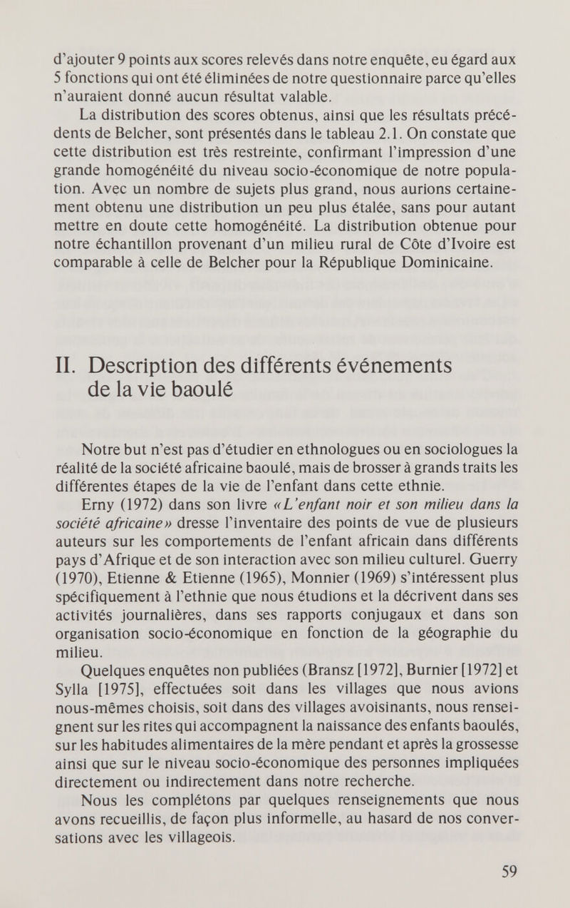 d'ajouter 9 points aux scores relevés dans notre enquête, eu égard aux 5 fonctions qui ont été éliminées de notre questionnaire parce qu'elles n'auraient donné aucun résultat valable. La distribution des scores obtenus, ainsi que les résultats précé¬ dents de Belcher, sont présentés dans le tableau 2.1. On constate que cette distribution est très restreinte, confirmant l'impression d'une grande homogénéité du niveau socio-économique de notre popula¬ tion. Avec un nombre de sujets plus grand, nous aurions certaine¬ ment obtenu une distribution un peu plus étalée, sans pour autant mettre en doute cette homogénéité. La distribution obtenue pour notre échantillon provenant d'un milieu rural de Côte d'Ivoire est comparable à celle de Belcher pour la République Dominicaine. II. Description des différents événements de la vie baoulé Notre but n'est pas d'étudier en ethnologues ou en sociologues la réalité de la société africaine baoulé, mais de brosser à grands traits les différentes étapes de la vie de l'enfant dans cette ethnie. Erny (1972) dans son livre «L'enfant noir et son milieu dans la société africaine» dresse l'inventaire des points de vue de plusieurs auteurs sur les comportements de l'enfant africain dans différents pays d'Afrique et de son interaction avec son milieu culturel. Guerry (1970), Etienne & Etienne (1965), Monnier (1969) s'intéressent plus spécifiquement à l'ethnie que nous étudions et la décrivent dans ses activités journalières, dans ses rapports conjugaux et dans son organisation socio-économique en fonction de la géographie du milieu. Quelques enquêtes non publiées (Bransz [1972], Burnier [1972] et Sylla [1975], effectuées soit dans les villages que nous avions nous-mêmes choisis, soit dans des villages avoisinants, nous rensei¬ gnent sur les rites qui accompagnent la naissance des enfants baoulés, sur les habitudes alimentaires de la mère pendant et après la grossesse ainsi que sur le niveau socio-économique des personnes impliquées directement ou indirectement dans notre recherche. Nous les complétons par quelques renseignements que nous avons recueillis, de façon plus informelle, au hasard de nos conver¬ sations avec les villageois. 59