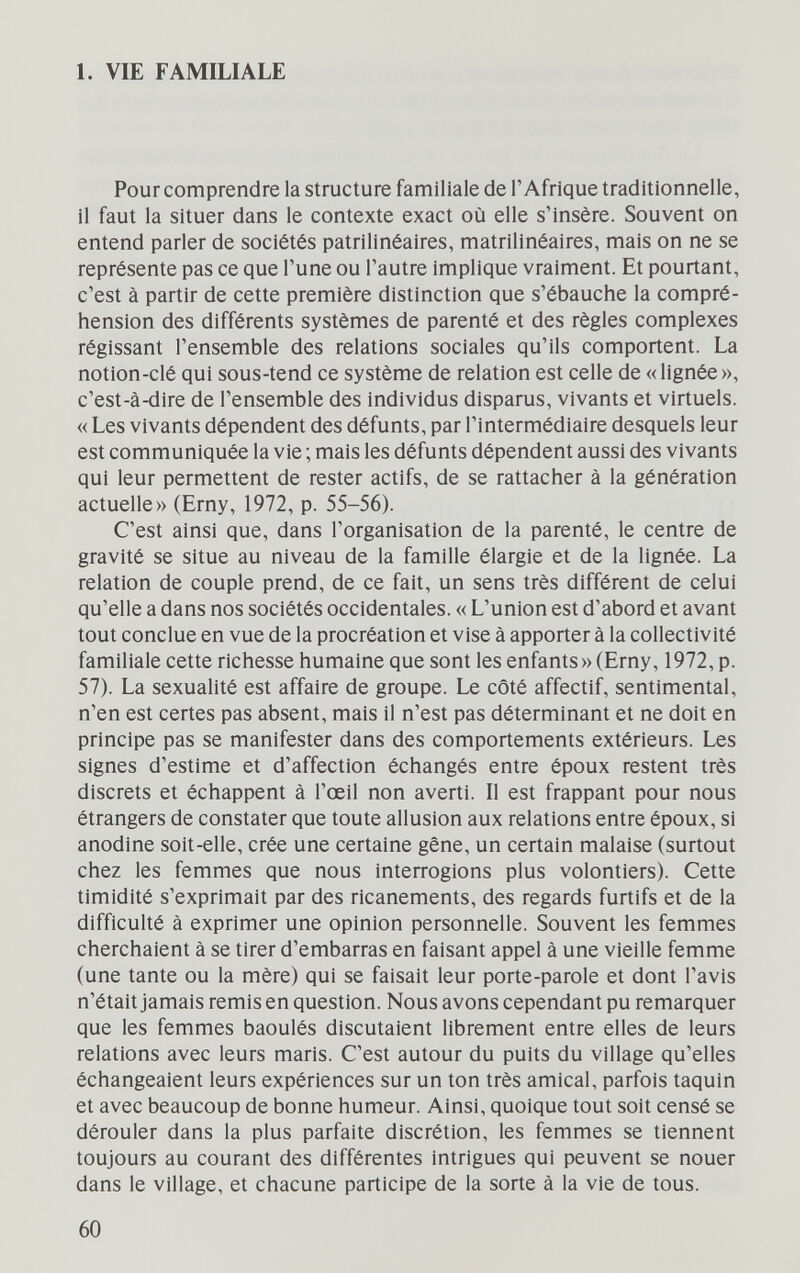 1. VIE FAMILIALE Pour comprendre la structure familiale de l'Afrique traditionnelle, il faut la situer dans le contexte exact où elle s'insère. Souvent on entend parler de sociétés patrilinéaires, matrilinéaires, mais on ne se représente pas ce que l'une ou l'autre implique vraiment. Et pourtant, c'est à partir de cette première distinction que s'ébauche la compré¬ hension des différents systèmes de parenté et des règles complexes régissant l'ensemble des relations sociales qu'ils comportent. La notion-clé qui sous-tend ce système de relation est celle de «lignée», c'est-à-dire de l'ensemble des individus disparus, vivants et virtuels. « Les vivants dépendent des défunts, par l'intermédiaire desquels leur est communiquée la vie ; mais les défunts dépendent aussi des vivants qui leur permettent de rester actifs, de se rattacher à la génération actuelle» (Erny, 1972, p. 55-56). C'est ainsi que, dans l'organisation de la parenté, le centre de gravité se situe au niveau de la famille élargie et de la lignée. La relation de couple prend, de ce fait, un sens très différent de celui qu'elle a dans nos sociétés occidentales. « L'union est d'abord et avant tout conclue en vue de la procréation et vise à apporter à la collectivité familiale cette richesse humaine que sont les enfants» (Erny, 1972, p. 57). La sexualité est affaire de groupe. Le côté affectif, sentimental, n'en est certes pas absent, mais il n'est pas déterminant et ne doit en principe pas se manifester dans des comportements extérieurs. Les signes d'estime et d'affection échangés entre époux restent très discrets et échappent à l'œil non averti. Il est frappant pour nous étrangers de constater que toute allusion aux relations entre époux, si anodine soit-elle, crée une certaine gêne, un certain malaise (surtout chez les femmes que nous interrogions plus volontiers). Cette timidité s'exprimait par des ricanements, des regards furtifs et de la difficulté à exprimer une opinion personnelle. Souvent les femmes cherchaient à se tirer d'embarras en faisant appel à une vieille femme (une tante ou la mère) qui se faisait leur porte-parole et dont l'avis n'était jamais remis en question. Nous avons cependant pu remarquer que les femmes baoulés discutaient librement entre elles de leurs relations avec leurs maris. C'est autour du puits du village qu'elles échangeaient leurs expériences sur un ton très amical, parfois taquin et avec beaucoup de bonne humeur. Ainsi, quoique tout soit censé se dérouler dans la plus parfaite discrétion, les femmes se tiennent toujours au courant des différentes intrigues qui peuvent se nouer dans le village, et chacune participe de la sorte à la vie de tous. 60