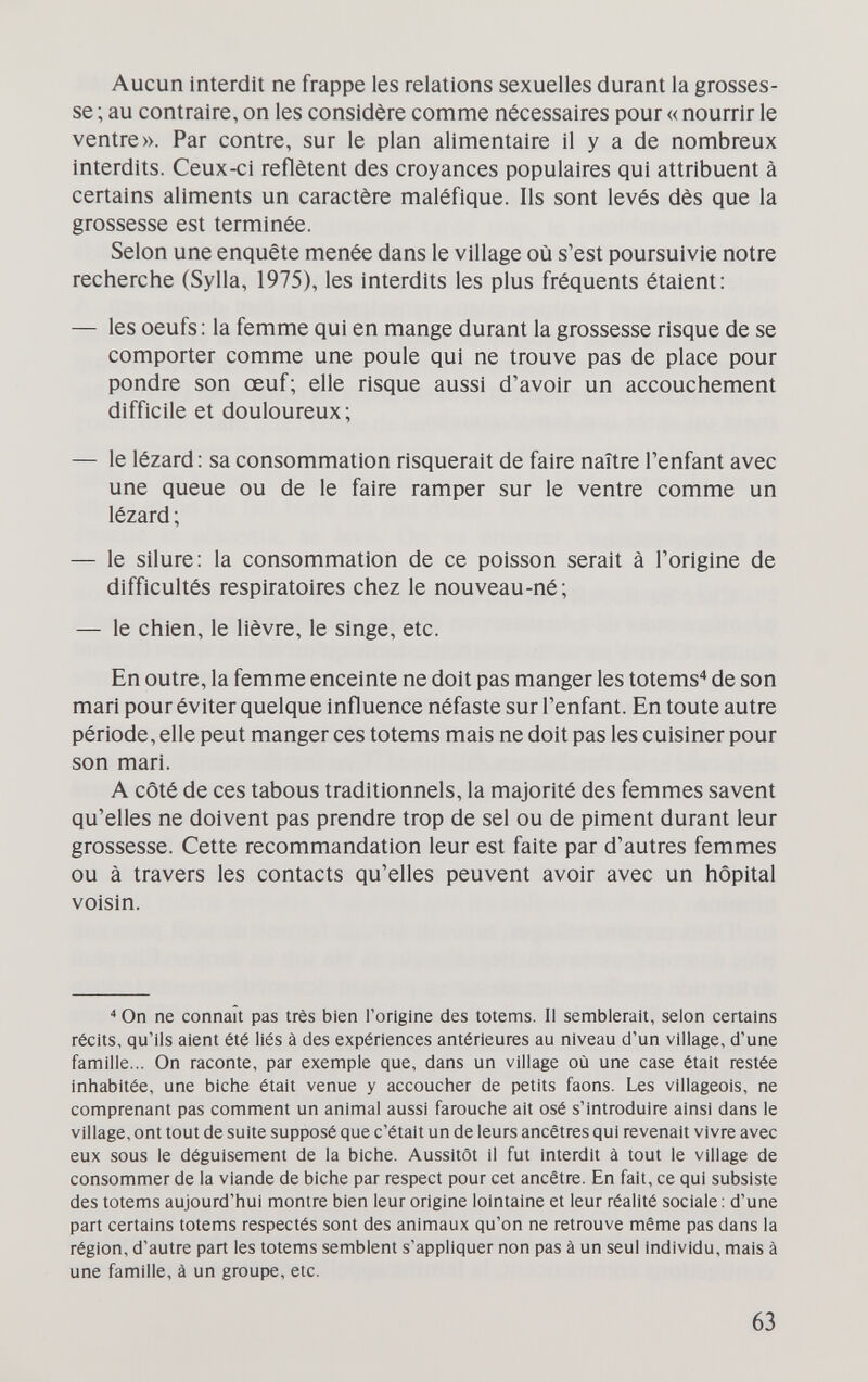 Aucun Interdit ne frappe les relations sexuelles durant la grosses¬ se ; au contraire, on les considère comme nécessaires pour « nourrir le ventre». Par contre, sur le plan alimentaire il y a de nombreux interdits. Ceux-ci reflètent des croyances populaires qui attribuent à certains aliments un caractère maléfique. Ils sont levés dès que la grossesse est terminée. Selon une enquête menée dans le village où s'est poursuivie notre recherche (Sylla, 1975), les interdits les plus fréquents étaient: — les oeufs ; la femme qui en mange durant la grossesse risque de se comporter comme une poule qui ne trouve pas de place pour pondre son œuf; elle risque aussi d'avoir un accouchement difficile et douloureux; — le lézard : sa consommation risquerait de faire naître l'enfant avec une queue ou de le faire ramper sur le ventre comme un lézard ; — le silure: la consommation de ce poisson serait à l'origine de difficultés respiratoires chez le nouveau-né; — le chien, le lièvre, le singe, etc. En outre, la femme enceinte ne doit pas manger les totems de son mari pour éviter quelque influence néfaste sur l'enfant. En toute autre période, elle peut manger ces totems mais ne doit pas les cuisiner pour son mari. A côté de ces tabous traditionnels, la majorité des femmes savent qu'elles ne doivent pas prendre trop de sel ou de piment durant leur grossesse. Cette recommandation leur est faite par d'autres femmes ou à travers les contacts qu'elles peuvent avoir avec un hôpital voisin. On ne connaît pas très bien l'origine des totems. Il semblerait, selon certains récits, qu'ils aient été liés à des expériences antérieures au niveau d'un village, d'une famille... On raconte, par exemple que, dans un village où une case était restée inhabitée, une biche était venue y accoucher de petits faons. Les villageois, ne comprenant pas comment un animal aussi farouche ait osé s'introduire ainsi dans le village, ont tout de suite supposé que c'était un de leurs ancêtres qui revenait vivre avec eux sous le déguisement de la biche. Aussitôt il fut interdit à tout le village de consommer de la viande de biche par respect pour cet ancêtre. En fait, ce qui subsiste des totems aujourd'hui montre bien leur origine lointaine et leur réalité sociale : d'une part certains totems respectés sont des animaux qu'on ne retrouve même pas dans la région, d'autre part les totems semblent s'appliquer non pas à un seul individu, mais à une famille, à un groupe, etc. 63