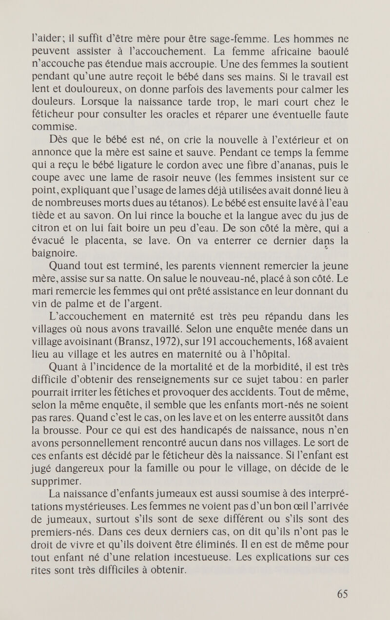 l'aider; il suffit d'être mère pour être sage-femme. Les hommes ne peuvent assister à l'accouchement. La femme africaine baoulé n'accouche pas étendue mais accroupie. Une des femmes la soutient pendant qu'une autre reçoit le bébé dans ses mains. Si le travail est lent et douloureux, on donne parfois des lavements pour calmer les douleurs. Lorsque la naissance tarde trop, le mari court chez le féticheur pour consulter les oracles et réparer une éventuelle faute commise. Dès que le bébé est né, on crie la nouvelle à l'extérieur et on annonce que la mère est saine et sauve. Pendant ce temps la femme qui a reçu le bébé ligature le cordon avec une fibre d'ananas, puis le coupe avec une lame de rasoir neuve (les femmes insistent sur ce point, expliquant que l'usage de lames déjà utilisées avait donné lieu à de nombreuses morts dues au tétanos). Le bébé est ensuite lavé à l'eau tiède et au savon. On lui rince la bouche et la langue avec du jus de citron et on lui fait boire un peu d'eau. De son côté la mère, qui a évacué le placenta, se lave. On va enterrer ce dernier dans la baignoire. Quand tout est terminé, les parents viennent remercier la jeune mère, assise sur sa natte. On salue le nouveau-né, placé à son côté. Le mari remercie les femmes qui ont prêté assistance en leur donnant du vin de palme et de l'argent. L'accouchement en maternité est très peu répandu dans les villages où nous avons travaillé. Selon une enquête menée dans un village avoisinant (Bransz, 1972), sur 191 accouchements, 168 avaient lieu au village et les autres en maternité ou à l'hôpital. Quant à l'incidence de la mortalité et de la morbidité, il est très difficile d'obtenir des renseignements sur ce sujet tabou: en parler pourrait irriter les fétiches et provoquer des accidents. Tout de même, selon la même enquête, il semble que les enfants mort-nés ne soient pas rares. Quand c'est le cas, on les lave et on les enterre aussitôt dans la brousse. Pour ce qui est des handicapés de naissance, nous n'en avons personnellement rencontré aucun dans nos villages. Le sort de ces enfants est décidé par le féticheur dès la naissance. Si l'enfant est jugé dangereux pour la famille ou pour le village, on décide de le supprimer. La naissance d'enfants jumeaux est aussi soumise à des ¡тефгё- tations mystérieuses. Les femmes ne voient pas d'un bon œil l'arrivée de jumeaux, surtout s'ils sont de sexe différent ou s'ils sont des premiers-nés. Dans ces deux derniers cas, on dit qu'ils n'ont pas le droit de vivre et qu'ils doivent être éliminés. Il en est de même pour tout enfant né d'une relation incestueuse. Les explications sur ces rites sont très difficiles à obtenir. 65