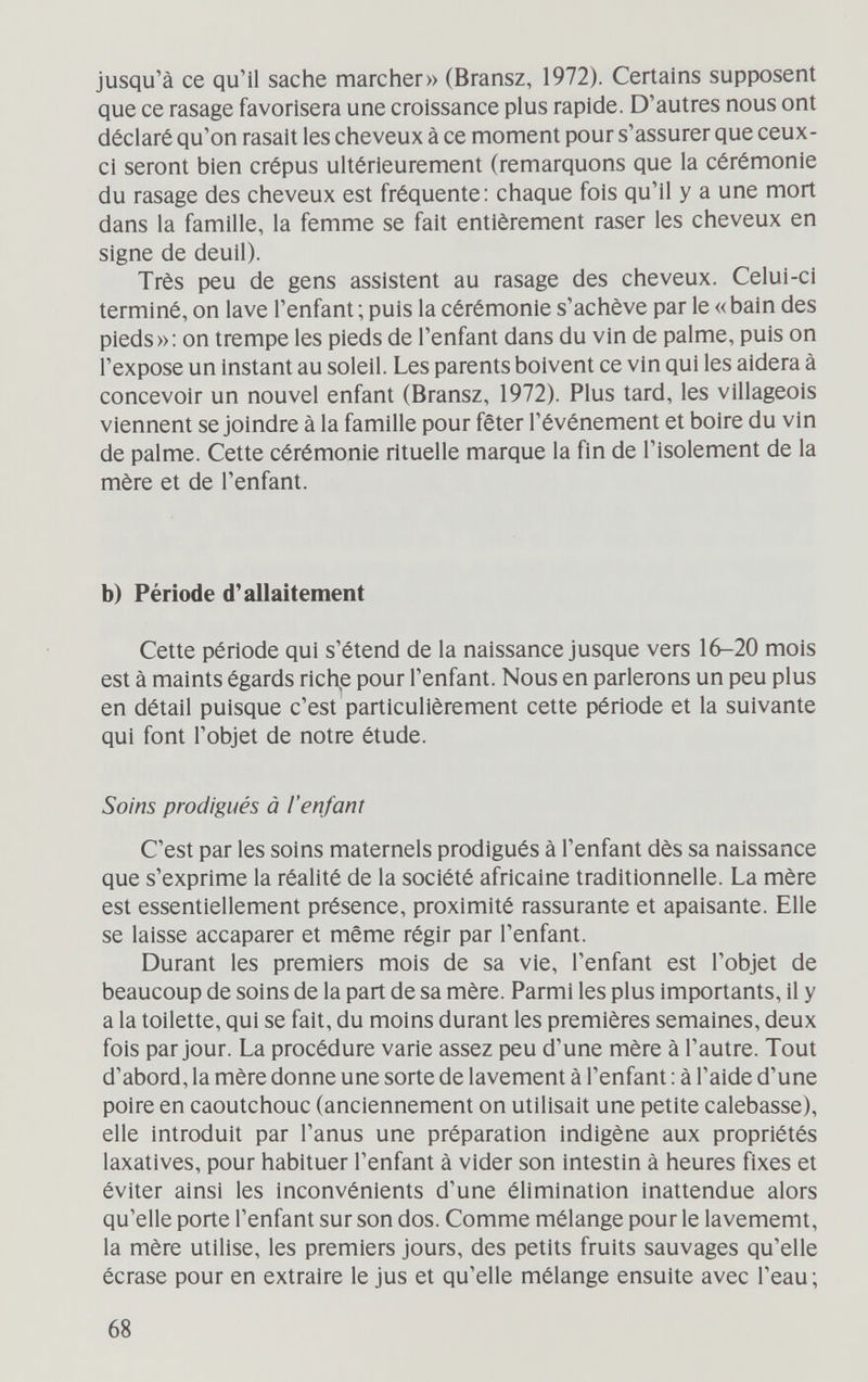 jusqu'à ce qu'il sache marcher» (Bransz, 1972). Certains supposent que ce rasage favorisera une croissance plus rapide. D'autres nous ont déclaré qu'on rasait les cheveux à ce moment pour s'assurer que ceux- ci seront bien crépus ultérieurement (remarquons que la cérémonie du rasage des cheveux est fréquente; chaque fois qu'il y a une mort dans la famille, la femme se fait entièrement raser les cheveux en signe de deuil). Très peu de gens assistent au rasage des cheveux. Celui-ci terminé, on lave l'enfant ; puis la cérémonie s'achève par le « bain des pieds»: on trempe les pieds de l'enfant dans du vin de palme, puis on l'expose un instant au soleil. Les parents boivent ce vin qui les aidera à concevoir un nouvel enfant (Bransz, 1972). Plus tard, les villageois viennent se joindre à la famille pour fêter l'événement et boire du vin de palme. Cette cérémonie rituelle marque la fin de l'isolement de la mère et de l'enfant. b) Période d'allaitement Cette période qui s'étend de la naissance jusque vers 16-20 mois est à maints égards richte pour l'enfant. Nous en parlerons un peu plus en détail puisque c'est particulièrement cette période et la suivante qui font l'objet de notre étude. Soins prodigués à l'enfant C'est par les soins maternels prodigués à l'enfant dès sa naissance que s'exprime la réalité de la société africaine traditionnelle. La mère est essentiellement présence, proximité rassurante et apaisante. Elle se laisse accaparer et même régir par l'enfant. Durant les premiers mois de sa vie, l'enfant est l'objet de beaucoup de soins de la part de sa mère. Parmi les plus importants, il y a la toilette, qui se fait, du moins durant les premières semaines, deux fois par jour. La procédure varie assez peu d'une mère à l'autre. Tout d'abord, la mère donne une sorte de lavement à l'enfant : à l'aide d'une poire en caoutchouc (anciennement on utilisait une petite calebasse), elle introduit par l'anus une préparation indigène aux propriétés laxatives, pour habituer l'enfant à vider son intestin à heures fixes et éviter ainsi les Inconvénients d'une élimination inattendue alors qu'elle porte l'enfant sur son dos. Comme mélange pour le lavememt, la mère utilise, les premiers jours, des petits fruits sauvages qu'elle écrase pour en extraire le jus et qu'elle mélange ensuite avec l'eau; 68