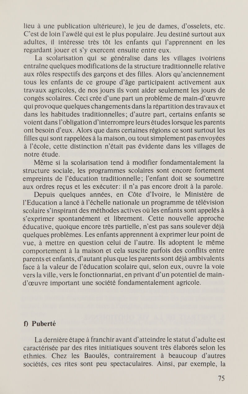 lieu à une publication ultérieure), le jeu de dames, d'osselets, etc. C'est de loin Tawélé qui est le plus populaire. Jeu destiné surtout aux adultes, il intéresse très tôt les enfants qui l'apprennent en les regardant jouer et s'y exercent ensuite entre eux. La scolarisation qui se généralise dans les villages Ivoiriens entraîne quelques modifications de la structure traditionnelle relative aux rôles respectifs des garçons et des filles. Alors qu'anciennement tous les enfants de ce groupe d'âge participaient activement aux travaux agricoles, de nos jours ils vont aider seulement les jours de congés scolaires. Ceci crée d'une part un problème de main-d'œuvre qui provoque quelques changements dans la répartition des travaux et dans les habitudes traditionnelles; d'autre part, certains enfants se voient dans l'obligation d'interrompre leurs études lorsque les parents ont besoin d'eux. Alors que dans certaines régions ce sont surtout les filles qui sont rappelées à la maison, ou tout simplement pas envoyées à l'école, cette distinction n'était pas évidente dans les villages de notre étude. Même si la scolarisation tend à modifier fondamentalement la structure sociale, les programmes scolaires sont encore fortement empreints de l'éducation traditionnelle; l'enfant doit se soumettre aux ordres reçus et les exécuter: il n'a pas encore droit à la parole. Depuis quelques années, en Côte d'Ivoire, le Ministère de l'Education a lancé à l'échelle nationale un programme de télévision scolaire s'inspirant des méthodes actives où les enfants sont appelés à s'exprimer spontanément et librement. Cette nouvelle approche éducative, quoique encore très partielle, n'est pas sans soulever déjà quelques problèmes. Les enfants apprennent à exprimer leur point de vue, à mettre en question celui de l'autre. Ils adoptent le même comportement à la maison et cela suscite parfois des conflits entre parents et enfants, d'autant plus que les parents sont déjà ambivalents face à la valeur de l'éducation scolaire qui, selon eux, ouvre la voie vers la ville, vers le fonctionnariat, en privant d'un potentiel de main- d'œuvre important une société fondamentalement agricole. f) Puberté La dernière étape à franchir avant d'atteindre le statut d'adulte est caractérisée par des rites initiatiques souvent très élaborés selon les ethnies. Chez les Baoulés, contrairement à beaucoup d'autres sociétés, ces rites sont peu spectaculaires. Ainsi, par exemple, la 75