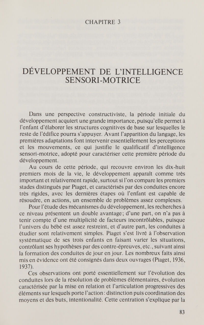 CHAPITRE 3 DÉVELOPPEMENT DE L'INTELLIGENCE SENSORI-MOTRICE Dans une perspective constructiviste, la période initiale du développement acquiert une grande importance, puisqu'elle permet à l'enfant d'élaborer les structures cognitives de base sur lesquelles le reste de l'édifice pourra s'appuyer. Avant l'apparition du langage, les premières adaptations font intervenir essentiellement les perceptions et les mouvements, ce qui justifie le qualificatif d'intelligence sensori-motrice, adopté pour caractériser cette première période du développement. Au cours de cette période, qui recouvre environ les dix-huit premiers mois de la vie, le développement apparaît comme très important et relativement rapide, surtout si l'on compare les premiers stades distingués par Piaget, et caractérisés par des conduites encore très rigides, avec les dernières étapes où l'enfant est capable de résoudre, en actions, un ensemble de problèmes assez complexes. Pour l'étude des mécanismes du développement, les recherches à ce niveau présentent un double avantage; d'une part, on n'a pas à tenir compte d'une multiplicité de facteurs incontrôlables, puisque l'univers du bébé est assez restreint, et d'autre part, les conduites à étudier sont relativement simples. Piaget s'est livré à l'observation systématique de ses trois enfants en faisant varier les situations, contrôlant ses hypothèses par des contre-épreuves, etc., suivant ainsi la formation des conduites de jour en jour. Les nombreux faits ainsi mis en évidence ont été consignés dans deux ouvrages (Piaget, 1936, 1937). Ces observations ont porté essentiellement sur l'évolution des conduites lors de la résolution de problèmes élémentaires, évolution caractérisée par la mise en relation et l'articulation progressives des éléments sur lesquels porte l'action : distinction puis coordination des moyens et des buts, intentionalité. Cette centration s'explique par la 83