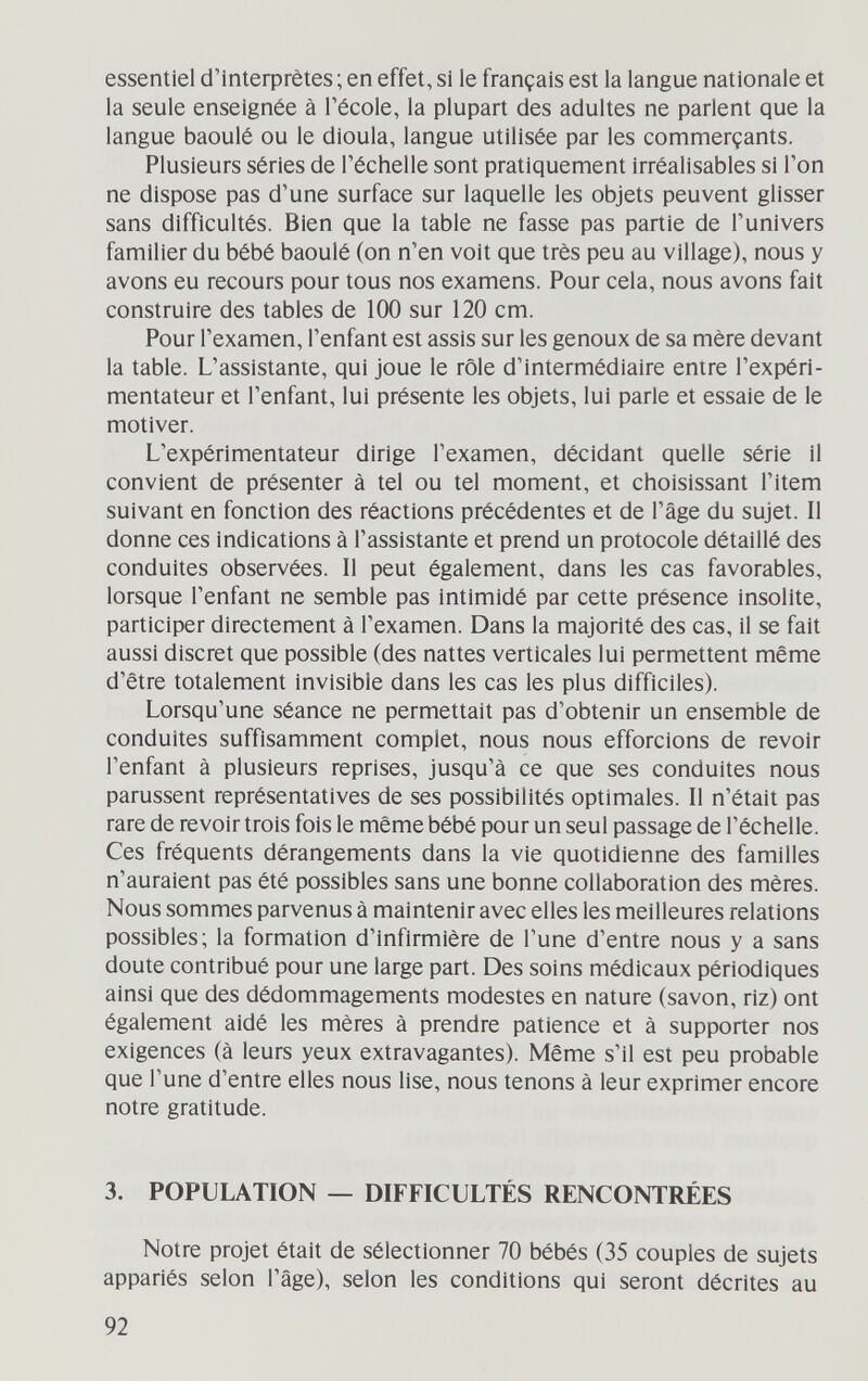 essentiel с1'1п1ефгё1е8 ; en effet, si le français est la langue nationale et la seule enseignée à l'école, la plupart des adultes ne parlent que la langue baoulé ou le dioula, langue utilisée par les commerçants. Plusieurs séries de l'échelle sont pratiquement irréalisables si Ton ne dispose pas d'une surface sur laquelle les objets peuvent glisser sans difficultés. Bien que la table ne fasse pas partie de l'univers familier du bébé baoulé (on n'en voit que très peu au village), nous y avons eu recours pour tous nos examens. Pour cela, nous avons fait construire des tables de 100 sur 120 cm. Pour l'examen, l'enfant est assis sur les genoux de sa mère devant la table. L'assistante, qui joue le rôle d'intermédiaire entre l'expéri¬ mentateur et l'enfant, lui présente les objets, lui parle et essaie de le motiver. L'expérimentateur dirige l'examen, décidant quelle série il convient de présenter à tel ou tel moment, et choisissant l'item suivant en fonction des réactions précédentes et de l'âge du sujet. Il donne ces indications à l'assistante et prend un protocole détaillé des conduites observées. Il peut également, dans les cas favorables, lorsque l'enfant ne semble pas intimidé par cette présence insolite, participer directement à l'examen. Dans la majorité des cas, il se fait aussi discret que possible (des nattes verticales lui permettent même d'être totalement invisible dans les cas les plus difficiles). Lorsqu'une séance ne permettait pas d'obtenir un ensemble de conduites suffisamment complet, nous nous efforcions de revoir l'enfant à plusieurs reprises, jusqu'à ce que ses conduites nous parussent représentatives de ses possibilités optimales. Il n'était pas rare de revoir trois fois le même bébé pour un seul passage de l'échelle. Ces fréquents dérangements dans la vie quotidienne des familles n'auraient pas été possibles sans une bonne collaboration des mères. Nous sommes parvenus à maintenir avec elles les meilleures relations possibles; la formation d'infirmière de l'une d'entre nous y a sans doute contribué pour une large part. Des soins médicaux périodiques ainsi que des dédommagements modestes en nature (savon, riz) ont également aidé les mères à prendre patience et à supporter nos exigences (à leurs yeux extravagantes). Même s'il est peu probable que l'une d'entre elles nous lise, nous tenons à leur exprimer encore notre gratitude. 3. POPULATION — DIFFICULTÉS RENCONTRÉES Notre projet était de sélectionner 70 bébés (35 couples de sujets appariés selon l'âge), selon les conditions qui seront décrites au 92