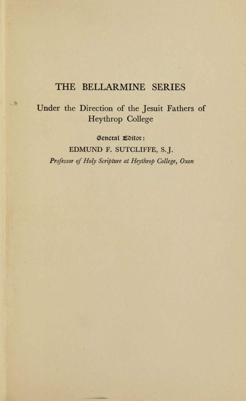THE BELLARMINE SERIES Under the Direction of the Jesuit Fathers of Heythrop College ©cneral Eöitor : EDMUND F. SUTCLIFFE, S.J. Professor of Holy Scripture at Heythrop College, Oxon
