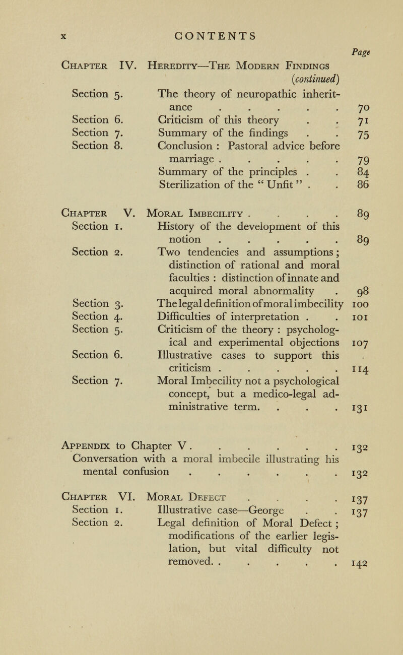 x CONTENTS Chapter IV. Heredity—The Modern Findings {continued) Section 5. The theory of neuropathic inherit¬ ance ..... Section 6. Criticism of this theory Section 7. Summary of the findings Section 8. Conclusion : Pastoral advice before marriage ..... Summary of the principles . Sterilization of the Unfit . Page 70 71 75 79 8.^ 86 Chapter V. Moral Imbecility .... Section I. History of the development of this notion ..... Section 2. Two tendencies and assumptions ; distinction of rational and moral faculties : distinction of innate and acquired moral abnormality Section 3. The legal definition of moral imbecility Section 4. Difficulties of interpretation . Section 5. Criticism of the theory : psycholog¬ ical and experimental objections Section 6. Illustrative cases to support this criticism ..... Section 7. Moral Imbecility not a psychological concept, but a medico-legal ad¬ ministrative term. 89 89 98 100 101 107 114 131 Appendix to Chapter V. . . . . .132 Conversation with a moral imbecile illustrating his mental confusion . . . . . .132 Chapter VI. Moral Defect .... 137 Section i. Illustrative case—George . . 137 Section 2. Legal definition of Moral Defect ; modifications of the earlier legis¬ lation, but vital difficulty not removed. . . . . .142