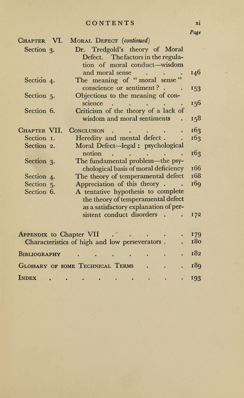 CONTENTS xi Page Chapter VI. Section 3. Section 4. Section 5. Section 6. Chapter VII. Section i. Section 2. Section 3. Section 4. Section 5. Section 6. Moral Defect {continued) Dr. Tredgold's theory of Moral Defect. Thefactors in the regula¬ tion of moral conduct—wisdom and moral sense The meaning of moral sense conscience or sentiment ? . Objections to the meaning of con¬ science ..... Criticism of the theory of a lack of wisdom and moral sentiments Conclusion . . . . • Heredity and mental defect . Moral Defect—legal : psychological notion ..... The fundamental problem—the psy¬ chological basis of moral deficiency The theory of temperamental defect Appreciation of this theory . A tentative hypothesis to complete the theory of temperamental defect as a satisfactory explanation of per¬ sistent conduct disorders . 146 153 156 158 163 163 163 166 168 169 172 Appendix to Chapter VII Characteristics of high and low perseverators . Bibliography ...... Glossary of some Technical Terms Index ........ 179 180 182 189 193