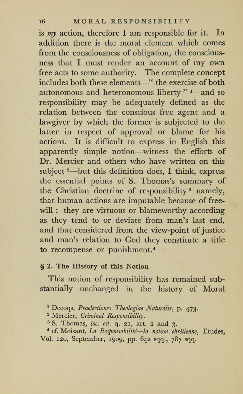i6 MORAL RESPONSIBILITY is my action, therefore I am responsible for it. In addition there is the moral element which comes from the consciousness of obligation, the conscious¬ ness that I must render an account of my own free acts to some authority. The complete concept includes both these elements— the exercise of both autonomous and heteronomous liberty  ^—and so responsibility may be adequately defined as the relation between the conscious free agent and a lawgiver by which the former is subjected to the latter in respect of approval or blame for his actions. It is difficult to express in English this apparently simple notion—witness the efforts of Dr. Mercier and others who have written on this subject 2—but this definition does, I think, express the essential points of S. Thomas's summary of the Christian doctrine of responsibility ^ namely, that human actions are imputable because of free¬ will ; they are virtuous or blameworthy according as they tend to or deviate from man's last end, and that considered from the view-point of justice and man's relation to God they constitute a title to recompense or punishment.^ § 2. The History of this Notion This notion of responsibility has remained sub¬ stantially unchanged in the history of Moral ^ Decoqs, Praelectiones Theologiae Naturalis, p. 473. ^ Mercier, Criminal Responsibility. ® S. Thomas, loc. cit. q. 21, art. 2 and 3. * cf. Moisant, La Responsabilité—la notion chrétienne, Etudes, Vol. 120, September, 1909, pp. 642 sqq., 787 sqq.