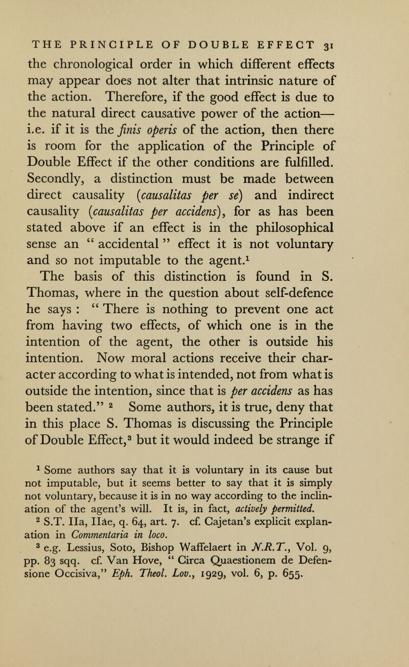 THE PRINCIPLE OF DOUBLE EFFECT 31 the chronological order in which different effects may appear does not alter that intrinsic nature of the action. Therefore, if the good effect is due to the natural direct causative power of the action— i.e. if it is the finis operis of the action, then there is room for the application of the Principle of Double Effect if the other conditions are fulfilled. Secondly, a distinction must be made between direct causality {causalitas per se) and indirect causality {causalitas per accidens)^ for as has been stated above if an effect is in the philosophical sense an  accidental  effect it is not voluntary and so not imputable to the agent.^ The basis of this distinction is found in S. Thomas, where in the question about self-defence he says :  There is nothing to prevent one act from having two effects, of which one is in the intention of the agent, the other is outside his intention. Now moral actions receive their char¬ acter according to what is intended, not from what is outside the intention, since that is per accidens as has been stated. ^ Some authors, it is true, deny that in this place S. Thomas is discussing the Principle of Double Effect, ® but it would indeed be strange if ^ Some authors say that it is voluntary in its cause but not imputable, but it seems better to say that it is simply not voluntary, because it is in no way according to the inclin¬ ation of the agent's will. It is, in fact, actively permitted. ^ S.T. IIa, Ilâe, q. 64, art. 7. cf. Gajetan's explicit explan¬ ation in Commentaria in loco. ® e.g. Lessius, Soto, Bishop Waffelaert in N.R.T., Vol. 9, pp. 83 sqq. cf. Van Hove,  Circa Quaestionem de Defen- sione Occisiva, Eph. Theol. Lov., 1929, vol. 6, p. 655.