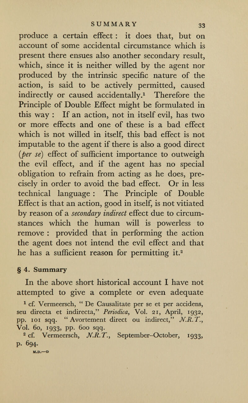 SUMMARY 33 produce a certain effect : it does that, but on account of some accidental circumstance which is present there ensues also another secondary result, which, since it is neither willed by the agent nor produced by the intrinsic specific nature of the action, is said to be actively permitted, caused indirectly or caused accidentally.^ Therefore the Principle of Double Effect might be formulated in this way : If an action, not in itself evil, has two or more effects and one of these is a bad effect which is not willed in itself, this bad effect is not imputable to the agent if there is also a good direct {per se) effect of sufficient importance to outweigh the evil effect, and if the agent has no special obligation to refrain from acting as he does, pre¬ cisely in order to avoid the bad effect. Or in less technical language : The Principle of Double Effect is that an action, good in itself, is not vitiated by reason of a secondary indirect effect due to circum¬ stances which the human will is powerless to remove : provided that in performing the action the agent does not intend the evil effect and that he has a sufficient reason for permitting it.^ § 4. Summary In the above short historical account I have not attempted to give a complete or even adequate ^ cf. Vermeersch,  De Causali ta te per se et per accidens, seu directa et indirecta, Periodica, Vol. 21, April, 1932, pp. loi sqq.  Avortement direct ou indirect, JV.R.T., Vol. 60, 1933, pp. 600 sqq. 2 cf. Vermeersch, N.R.T., September-October, 1933, p. 694. M.D.—D