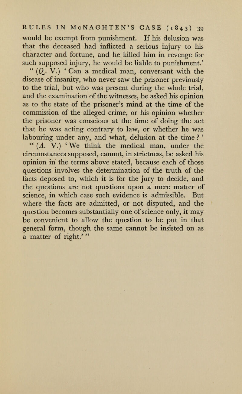 RULES IN McNAGHTEN'S CASE (1843) 39 would be exempt from punishment. If his delusion was that the deceased had inflicted a serious injury to his character and fortune, and he killed him in revenge for such supposed injury, he would be liable to punishment.'  (Q.- ' Can a medical man, conversant with the disease of insanity, who never saw the prisoner previously to the trial, but who was present during the whole trial, and the examination of the witnesses, be asked his opinion as to the state of the prisoner's mind at the time of the commission of the alleged crime, or his opinion whether the prisoner was conscious at the time of doing the act that he was acting contrary to law, or whether he was labouring under any, and what, delusion at the time ? '  (A. V.) ' We think the medical man, under the circumstances supposed, cannot, in strictness, be asked his opinion in the terms above stated, because each of those questions involves the determination of the truth of the facts deposed to, which it is for the jury to decide, and the questions are not questions upon a mere matter of science, in which case such evidence is admissible. But where the facts are admitted, or not disputed, and the question becomes substantially one of science only, it may be convenient to allow the question to be put in that general form, though the same cannot be insisted on as a matter of right.' 