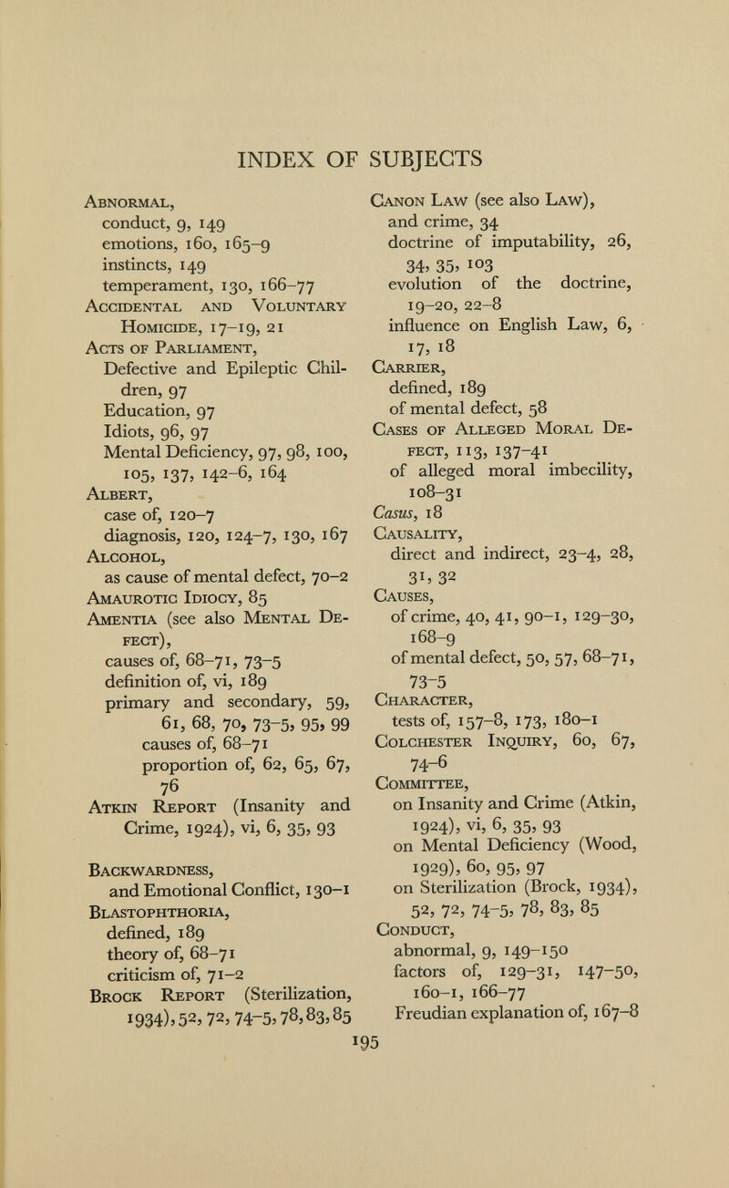 INDEX OF SUBJECTS Abnormal, conduct, 9, 149 emotions, 160, 165-9 instincts, 149 temperament, 130, 166-77 Ассшектаь and Voluntary Homicide, 17-19, 21 Acts of Parliament, Defective and Epileptic Chil¬ dren, 97 Education, 97 Idiots, 96, 97 Mental Deficiency, 97, 98, 100, 105, 137, 142-6, 164 Albert, case of, 120-7 diagnosis, 120, 124-7, 1305 167 Alcohol, as cause of mental defect, 70-2 Amaurotic Idiocy, 85 Amentia (see ako Mental De¬ fect), causes of, 68-71, 73-5 definition of, vi, 189 primary and secondary, 59, 61, 68, 70, 73-5, 95, 99 causes of, 68-71 proportion of, 62, 65, 67, 76 Atkin Report (Insanity and Crime, 1924), vi, б, 35, 93 Backwardness, and Emotional Conflict, 130—i Blastophthoria, defined, 189 theory of, 68-71 criticism of, 71-2 Brock Report (Sterilization, 1934)» 52, 72, 74-5> 78,83,85 I Canon Law (see ako Law), and crime, 34 doctrine of imputability, 26, 34» 35> 103 evolution of the doctrine, 19-20, 22-8 influence on English Law, 6, 17, 18 Carrier, defined, 189 of mental defect, 58 Cases of Alleged Moral De¬ fect, 113, 137-41 of alleged moral imbecility, 108-31 Casus, 18 Causality, direct and indirect, 23-4, 28, 3b 32 Causes, of crime, 40, 41, 90-1, 129-30, 168-9 of mental defect, 50, 57, 68-71, 73-5 Character, tests of, 157-8, 173, 180-1 Colchester Inquiry, 60, 67, 74-6 Committee, on Insanity and Crime (Atkin, 1924), vi, 6, 35, 93 on Mental Deficiency (Wood, 1929), 60, 95, 97 on Sterilization (Brock, 1934), 52, 72, 74-5, 785 83, 85 Conduct, abnormal, 9, 149-150 factors of, 129-31, 147-50, 160-1, 166-77 Freudian explanation of, 167-8