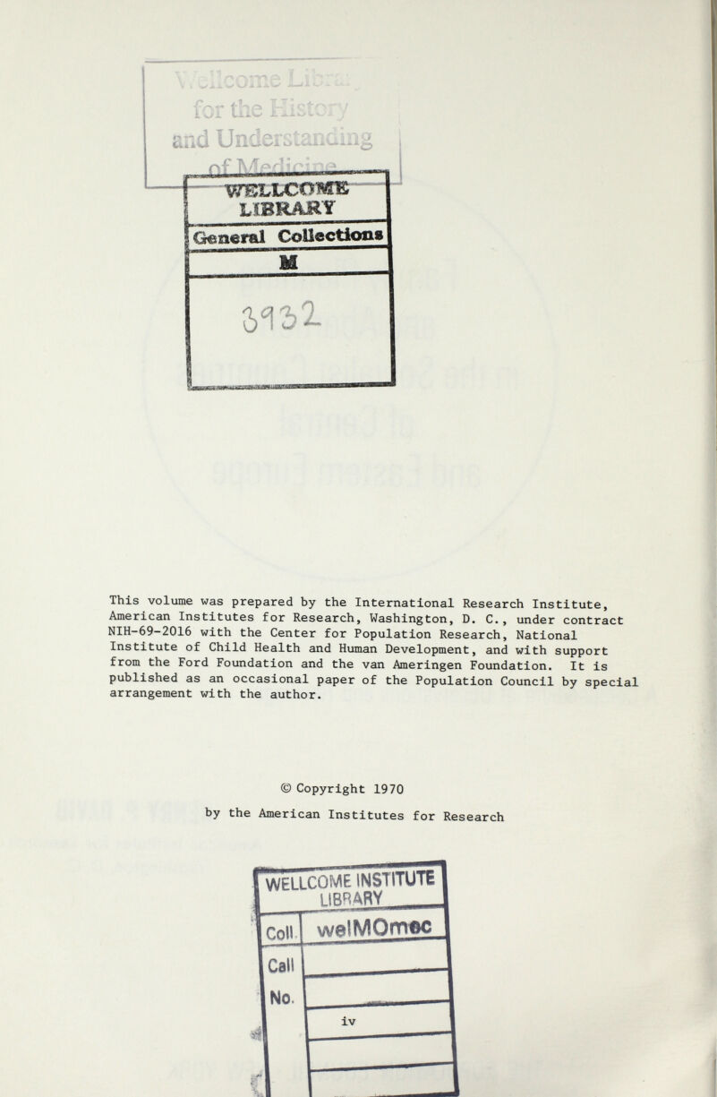 \, '^Исоже Lib-l: „ for the tîistcry and UnderGtanding k-T IN Д/rv ^ Г' r WELbCOMK lïbrajry General CoUectkm« 512? 2- ^ПИИГГГГ This volume was prepared by the International Research Institute, American Institutes for Research, Washington, D. C., under contract NIH-69-2016 with the Center for Population Research, National Institute of Child Health and Human Development, and with support from the Ford Foundation and the van Ameringen Foundation. It is published as an occasional paper of the Population Council by special arrangement with the author. © Copyright 1970 by the American Institutes for Research