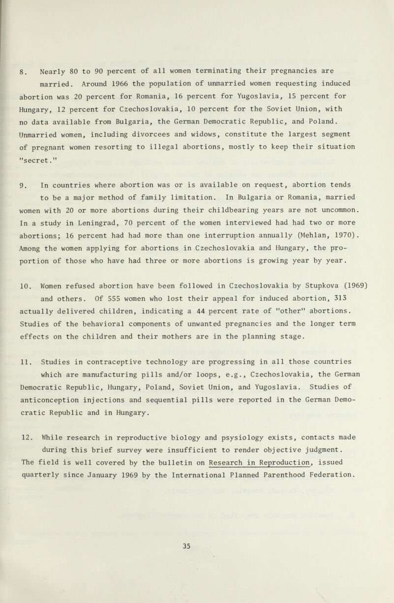 8. Nearly 80 to 90 percent of all women terminating their pregnancies are married. Around 1966 the population of unmarried women requesting induced abortion was 20 percent for Romania, 16 percent for Yugoslavia, 15 percent for Hungary, 12 percent for Czechoslovakia, 10 percent for the Soviet Union, with no data available from Bulgaria, the German Democratic Republic, and Poland. Unmarried women, including divorcees and widows, constitute the largest segment of pregnant women resorting to illegal abortions, mostly to keep their situation secret. 9. In countries where abortion was or is available on request, abortion tends to be a major method of family limitation. In Bulgaria or Romania, married women with 20 or more abortions during their childbearing years are not uncommon. In a study in Leningrad, 70 percent of the women interviewed had had two or more abortions; 16 percent had had more than one interruption annually (Mehlan, 1970). Among the women applying for abortions in Czechoslovakia and Hungary, the pro¬ portion of those who have had three or more abortions is growing year by year. 10. Women refused abortion have been followed in Czechoslovakia by Stupkova (1969) and others. Of 555 women who lost their appeal for induced abortion, 313 actually delivered children, indicating a 44 percent rate of other abortions. Studies of the behavioral components of unwanted pregnancies and the longer term effects on the children and their mothers are in the planning stage. 11. Studies in contraceptive technology are progressing in all those countries which are manufacturing pills and/or loops, e.g., Czechoslovakia, the German Democratic Republic, Hungary, Poland, Soviet Union, and Yugoslavia. Studies of anticonception injections and sequential pills were reported in the German Demo¬ cratic Republic and in Hungary. 12. While research in reproductive biology and psysiology exists, contacts made during this brief survey were insufficient to render objective judgment. The field is well covered by the bulletin on Research in Reproduction, issued quarterly since January 1969 by the International Planned Parenthood Federation. 35