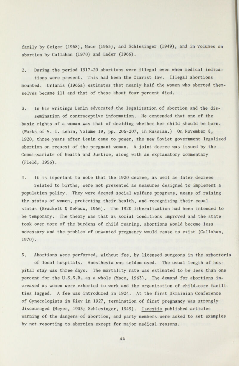 family by Geiger ЦЭбЗ), Mace C1963J, and Schlesinger C1^49), and in volumes on abortion by Callahan C1970) and Lader C1966). 2. During the period 1917-20 abortions were illegal even when medical indica¬ tions were present. This had been the Czarist law. Illegal abortions mounted. Urlanis (1965a) estimates that nearly half the women who aborted them¬ selves became ill and that of these about four percent died. 3. In his writings Lenin advocated the legalization of abortion and the dis¬ semination of contraceptive information. He contended that one of the basic rights of a woman was that of deciding whether her child should be born. (Works of V. I. Lenin, Volume 19, pp. 206-207, in Russian.) On November 8, 1920, three years after Lenin came to power, the new Soviet government legalized abortion on request of the pregnant woman. A joint decree was issued by the Commissariats of Health and Justice, along with an explanatory commentary (Field, 1956). 4. It is important to note that the 1920 decree, as well as later decrees related to births, were not presented as measures designed to implement a population policy. They were deemed social welfare programs, means of raising the status of women, protecting their health, and recognizing their equal status (Brackett § DePauw, 1966). The 1920 liberalization had been intended to be temporary. The theory was that as social conditions improved and the state took over more of the burdens of child rearing, abortions would become less necessary and the problem of unwanted pregnancy would cease to exist (Callahan, 1970). 5. Abortions were performed, without fee, by licensed surgeons in the arbortoria of local hospitals. Anesthesia was seldom used. The usual length of hos¬ pital stay was three days. The mortality rate was estimated to be less than one percent for the U.S.S.R. as a whole (Mace, 1963). The demand for abortions in¬ creased as women were exhorted to work and the organization of child-care facili¬ ties lagged, A fee was introduced in 1924. At the first Ukrainian Conference of Gynecologists in Kiev in 1927, termination of first pregnancy was strongly discouraged (Meyer, 1933; Schlesinger, 1949). Izvestia published articles warning of the dangers of abortion, and party members were asked to set examples by not resorting to abortion except for major medical reasons. 44