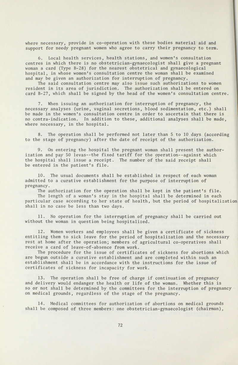 where necessary, provide in co-operation with these bodies material aid and support for needy pregnant women who agree to carry their pregnancy to term. 6. Local health services, health stations, and women's consultation centres in which there is no obstetrician-gynaecologist shall give a pregnant woman a card (Type B-28) for the nearest obstetrical and gynaecological hospital, in whose women's consultation centre the woman shall be examined and may be given an authorization for interruption of pregnancy. The said consultation centre may also issue such authorizations to women resident in its area of jurisdiction. The authorization shall be entered on card B-27, which shall be signed by the head of the women's consultation centre. 7. When issuing an authorization for interruption of pregnancy, the necessary analyses (urine, vaginal secretions, blood sedimentation, etc.) shall be made in the women's consultation centre in order to ascertain that there is no contra-indication. In addition to these, additional analyses shall be made, where necessary, in the hospital. 8. The operation shall be performed not later than 5 to 10 days (according to the stage of pregnancy) after the date of receipt of the authorization. 9. On entering the hospital the pregnant woman shall present the author¬ ization and pay 50 levas—the fixed tariff for the operation--against which the hospital shall issue a receipt. The number of the said receipt shall be entered in the patient's file. 10. The usual documents shall be established in respect of each woman admitted to a curative establishment for the purpose of interruption of pregnancy. The authorization for the operation shall be kept in the patient's file. The length of a woman's stay in the hospital shall be determined in each particular case according to her state of health, but the period of hospitalization shall in no case be less than two days. 11. No operation for the interruption of pregnancy shall be carried out without the woman in question being hospitalized. 12. Women workers and employees shall be given a certificate of sickness entitling them to sick leave for the period of hospitalization and the necessary rest at home after the operation; members of agricultural co-operatives shall receive a card of leave-of-absence from work. The procedure for the issue of certificates of sickness for abortions which are begun outside a curative establishment and are completed within such an establishment shall be in accordance with the instructions for the issue of certificates of sickness for incapacity for work. 13. The operation shall be free of charge if continuation of pregnancy and delivery would endanger the health or life of the woman. Whether this is so or not shall be determined by the committees for the interruption of pregnancy on medical grounds, regardless of the stage of the pregnancy. 14. Medical committees for authorization of abortions on medical grounds shall be composed of three members: one obstetrician-gynaecologist (chairman). 72