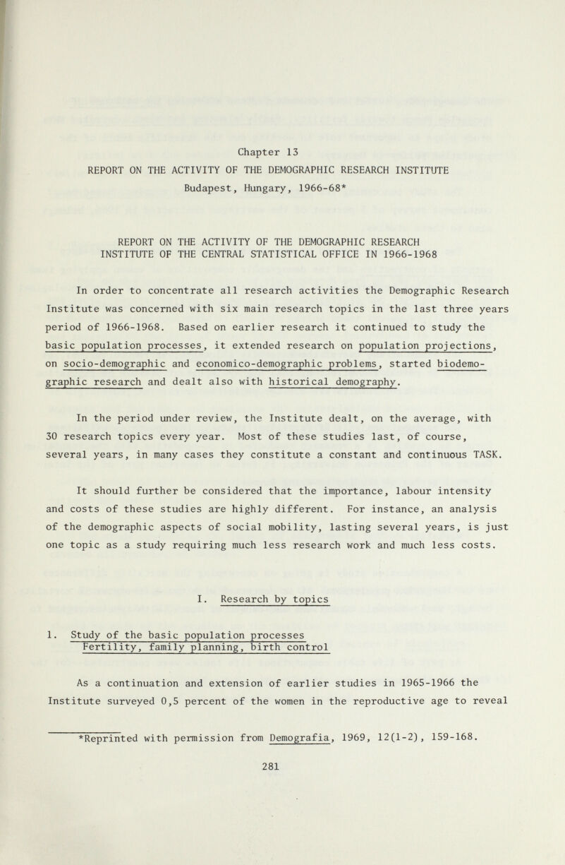 Chapter 13 REPORT ON THE ACTIVITY OF THE DEMOGRAPHIC RESEARCH INSTITUTE Budapest, Hungary, 1966-68* REPORT ON THE ACTIVITY OF THE DEMOGRAPHIC RESEARCH INSTITUTE OF THE CENTRAL STATISTICAL OFFICE IN 1966-1968 In order to concentrate all research activities the Demographic Research Institute was concerned with six main research topics in the last three years period of 1966-1968. Based on earlier research it continued to study the basic population processes, it extended research on population projections, on socio-demographic and economico-demographic problems, started biodemo- graphic research and dealt also with historical demography. In the period under review, the Institute dealt, on the average, with 30 research topics every year. Most of these studies last, of course, several years, in many cases they constitute a constant and continuous TASK. It should further be considered that the importance, labour intensity and costs of these studies are highly different. For instance, an analysis of the demographic aspects of social mobility, lasting several years, is just one topic as a study requiring much less research work and much less costs. I. Research by topics 1. Study of the basic population processes Fertility, family planning, birth control As a continuation and extension of earlier studies in 1965-1966 the Institute surveyed 0,5 percent of the women in the reproductive age to reveal *Reprinted with permission from Demografia, 1969, 12(1-2), 159-168. 281