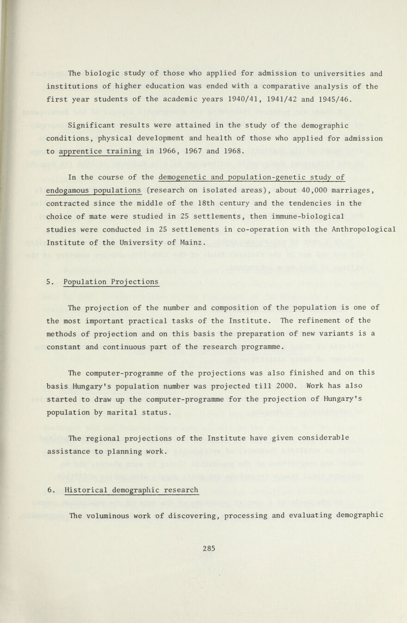 The biologic study of those who applied for admission to universities and institutions of higher education was ended with a comparative analysis of the first year students of the academic years 1940/41, 1941/42 and 1945/46. Significant results were attained in the study of the demographic conditions, physical development and health of those who applied for admission to apprentice training in 1966, 1967 and 1968. In the course of the demogenetic and population-genetic study of endogamous populations (research on isolated areas), about 40,000 marriages, contracted since the middle of the 18th century and the tendencies in the choice of mate were studied in 25 settlements, then immune-biological studies were conducted in 25 settlements in co-operation with the Anthropological Institute of the University of Mainz. 5. Population Projections The projection of the number and composition of the population is one of the most important practical tasks of the Institute. The refinement of the methods of projection and on this basis the preparation of new variants is a constant and continuous part of the research programme. The computer-programme of the projections was also finished and on this basis Hungary's population number was projected till 2000. Work has also started to draw up the computer-programme for the projection of Hungary's population by marital status. The regional projections of the Institute have given considerable assistance to planning work. 6. Historical demographic research The voluminous work of discovering, processing and evaluating demographic 285