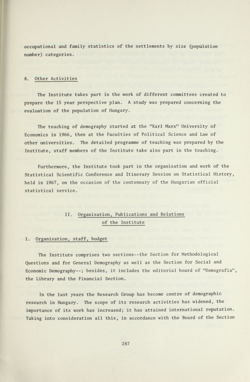 occupational and family statistics of the settlements by size (population number) categories. 8. Other Activities The Institute takes part in the work of different committees created to prepare the 15 year perspective plan. A study was prepared concerning the evaluation of the population of Hungary. The teaching of demography started at the Karl Marx University of Economics in 1966, then at the Faculties of Political Science and Law of other universities. The detailed programme of teaching was prepared by the Institute, staff members of the Institute take also part in the teaching. Furthermore, the Institute took part in the organisation and work of the Statistical Scientific Conference and Itinerary Session on Statistical History, held in 1967, on the occasion of the centennary of the Hungarian official statistical service. II. Organisation, Publications and Relations of the Institute 1. Organisation, staff, budget The Institute comprises two sections--the Section for Methodological Questions and for General Demography as well as the Section for Social and Economic Demography--; besides, it includes the editorial board of Demografia, the Library and the Financial Section. In the last years the Research Group has become centre of demographic research in Hungary. The scope of its research activities has widened, the importance of its work has increased; it has attained international reputation. Taking into consideration all this, in accordance with the Board of the Section 287