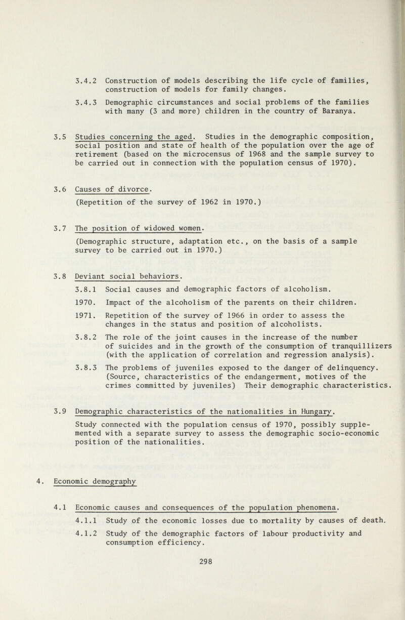 3.4.2 Construction of models describing the life cycle of families, construction of models for family changes. 3.4.3 Demographic circumstances and social problems of the families with many (3 and more) children in the country of Baranya. 3.5 Studies concerning the aged. Studies in the demographic composition, social position and state of health of the population over the age of retirement (based on the microcensus of 1968 and the sample survey to be carried out in connection with the population census of 1970). 3.6 Causes of divorce. (Repetition of the survey of 1962 in 1970.) 3.7 The position of widowed women. (Demographic structure, adaptation etc., on the basis of a sample survey to be carried out in 1970.) 3.8 Deviant social behaviors. 3.8.1 Social causes and demographic factors of alcoholism. 1970. Impact of the alcoholism of the parents on their children. 1971. Repetition of the survey of 1966 in order to assess the changes in the status and position of alcoholists. 3.8.2 The role of the joint causes in the increase of the number of suicides and in the growth of the consumption of tranquillizers (with the application of correlation and regression analysis). 3.8.3 The problems of juveniles exposed to the danger of delinquency. (Source, characteristics of the endangerment, motives of the crimes committed by juveniles) Their demographic characteristics. 3.9 Demographic characteristics of the nationalities in Hungary. Study connected with the population census of 1970, possibly supple¬ mented with a separate survey to assess the demographic socio-economic position of the nationalities. Economic demography 4.1 Economic causes and consequences of the population phenomena. 4.1.1 Study of the economic losses due to mortality by causes of death, 4.1.2 Study of the demographic factors of labour productivity and consumption efficiency. 298