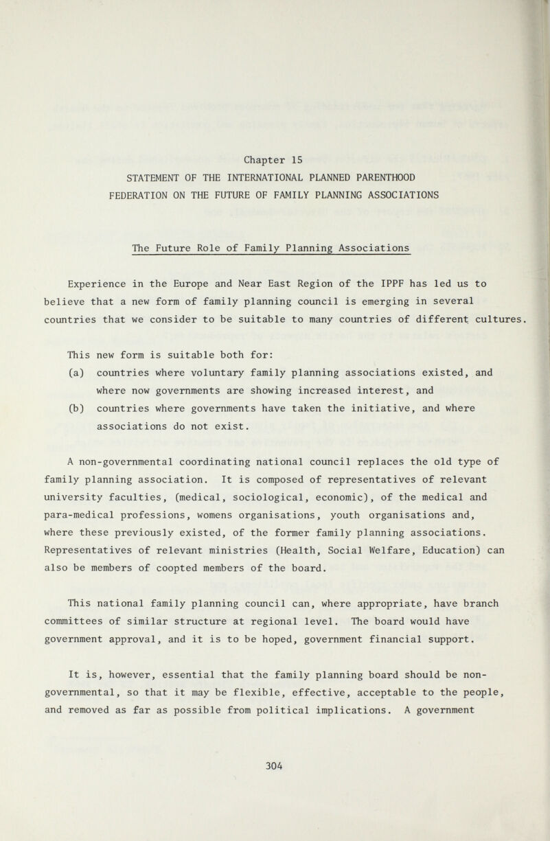 Chapter 15 STATEMENT OF THE INTERNATIONAL PLANNED PARENTHOOD FEDERATION ON THE FUTURE OF FAMILY PLANNING ASSOCIATIONS The Future Role of Family Planning Associations Experience in the Europe and Near East Region of the IPPF has led us to believe that a new form of family planning council is emerging in several countries that we consider to be suitable to many countries of different cultures. This new form is suitable both for: (a) countries where voluntary family planning associations existed, and where now governments are showing increased interest, and (b) countries where governments have taken the initiative, and where associations do not exist. A non-governmental coordinating national council replaces the old type of family planning association. It is composed of representatives of relevant university faculties, (medical, sociological, economic), of the medical and para-medical professions, womens organisations, youth organisations and, where these previously existed, of the former family planning associations. Representatives of relevant ministries (Health, Social Welfare, Education) can also be members of coopted members of the board. This national family planning council can, where appropriate, have branch committees of similar structure at regional level. The board would have government approval, and it is to be hoped, government financial support. It is, however, essential that the family planning board should be non¬ governmental, so that it may be flexible, effective, acceptable to the people, and removed as far as possible from political implications. A government 304