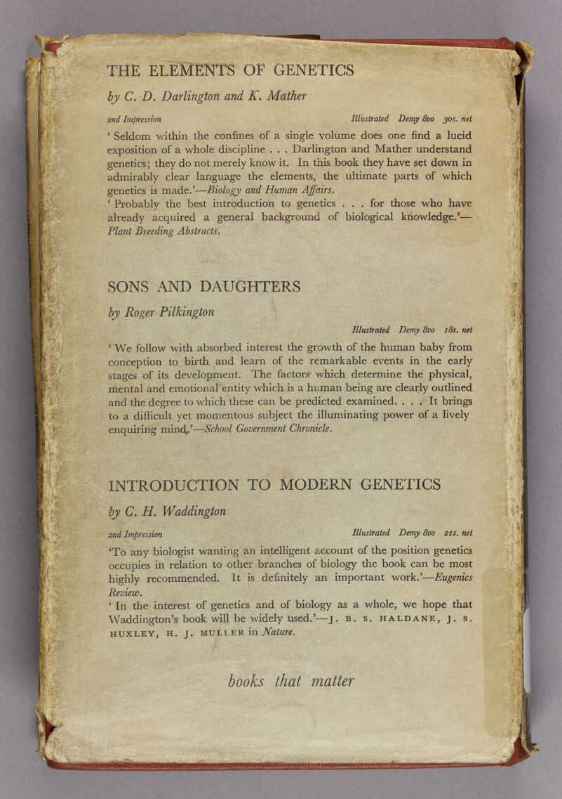 -ré t ■ J: S4. t '1 k-^ ал« ' ^Щ\- л»?я í. 'í THE ELEMENTS OF GENETICS èj> С. Л. Darlington and К. Mather 2nd Impression Illustrated Demy 8vo 30s. net ' Seldom within the confines of a single volume does one find a lucid exposition of a whole discipline . . . Darlington and Mather understand genetics; they do not merely know it. In this book they have set down in admirably clear language the elements, the ultimate parts of which genetics is made.'—Biology- and Human Affairs. ^ Probably the best introduction to genetics . . . for those who have already acquired a general background of biological knowledge.'— Plant Breeding A bstracts. SONS AND DAUGHTERS ^ - by Roger Pilkington % Illustrated Demy 8vo i8s. net ' We follow with absorbed interest the growth of the human baby from conception to birth and learn of the remarkable events in the early stages of its development. The factors- which determine the physical, mental and emotional entity which is a human being are clearly outlined and the degree to which these can be predicted examined. . . . It brings to a difficult yet momentous subject the illuminating power of a lively enquiring т1пф'-—-School Government Chronicle. 1 INTRODUCTION TO MODERN GENETICS by C. H. Waddington 2nd Impression Illustrated Demy 8vo 21s. net 'To any biologist wanting an intelligent account of the position genetics occupies in relation to other branches of biology the book can be most highly recommended. It is definitely an important work.'—Eugenics Review. ' In the interest of genetics and of biology as a whole, we hope that Waddington's book will be widely used.'—j. в. s. haldane, j. s. huxley, h. j. in Mature. books that matter ' ^1' I ш Si; l-v ' л Wa -'Л. |i % a  fe