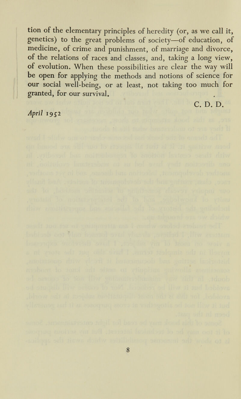 I tion of the elementary principles of heredity (or, as we call it, genetics) to the great problems of society—of education, of medicine, of crime and punishment, of marriage and divorce, of the relations of races and classes, and, taking a long view, of evolution. When these possibilities are clear the way will be open for applying the methods and notions of science for our social well-being, or at least, not taking too much for granted, for our survival. C. D. D. April J952 8