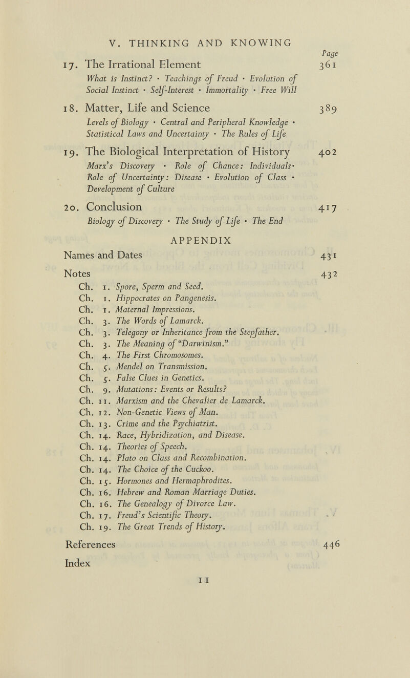 V. THINKING AND KNOWING 17. The Irrational Element What is Instinct? • Teachings oj Freud • Evolution of Social Instinct • SelJ-Interest • Immortali^ • Free Will Page 361 18. Matter, Life and Science Levels of Biology • Central and Peripheral Knowledge • Statistical Laws and Uncertain^ • The Rules of Life 389 19. The Biological Interpretation of History Marx's Discovery • Role of Chance: Individuals- Role of Uncertainty : Disease • Evolution of Class • Development of Culture 402 20. Conclusion Biology of Discovery • The Study of Life • The End 417 APPENDIX Names and Dates Notes 431 432 Ch. I. Spore, Sperm and Seed. Ch. I. Hippocrates on Pangenesis. Ch. I. Maternal Impressions. Ch. 3. The Words of Lamarck. Ch. 3. Telegony or Inheritance from the Stepfather. Ch. 3. The Meaning of Darwinism. Ch. 4. The First Chromosomes. Ch. £. Mendel oa Transmission. Ch. False Clues in Genetics. Ch. 9. Mutations: Events or Results? Ch. 11. Marxism and the Chevalier de Lamarck. Ch. 12. Non-Genetic Views of Man. Ch. 13. Crime and the Psychiatrist. Ch. 14. Race, Hybridization, and Disease. Ch. 14. Theories of Speech. Ch. 14. Plato on Class and Recombination. Ch. 14. The Choice of the Cuckoo. Ch. I Hormones and Hermaphrodites. Ch. 16. Hebrew and Roman Marriage Duties. Ch. 16. The Genealogy of Divorce Law. Ch. 17. Freud's Scientific Theory. ' . / Ch. 19. The Great Trends of History. References 446 Index 11