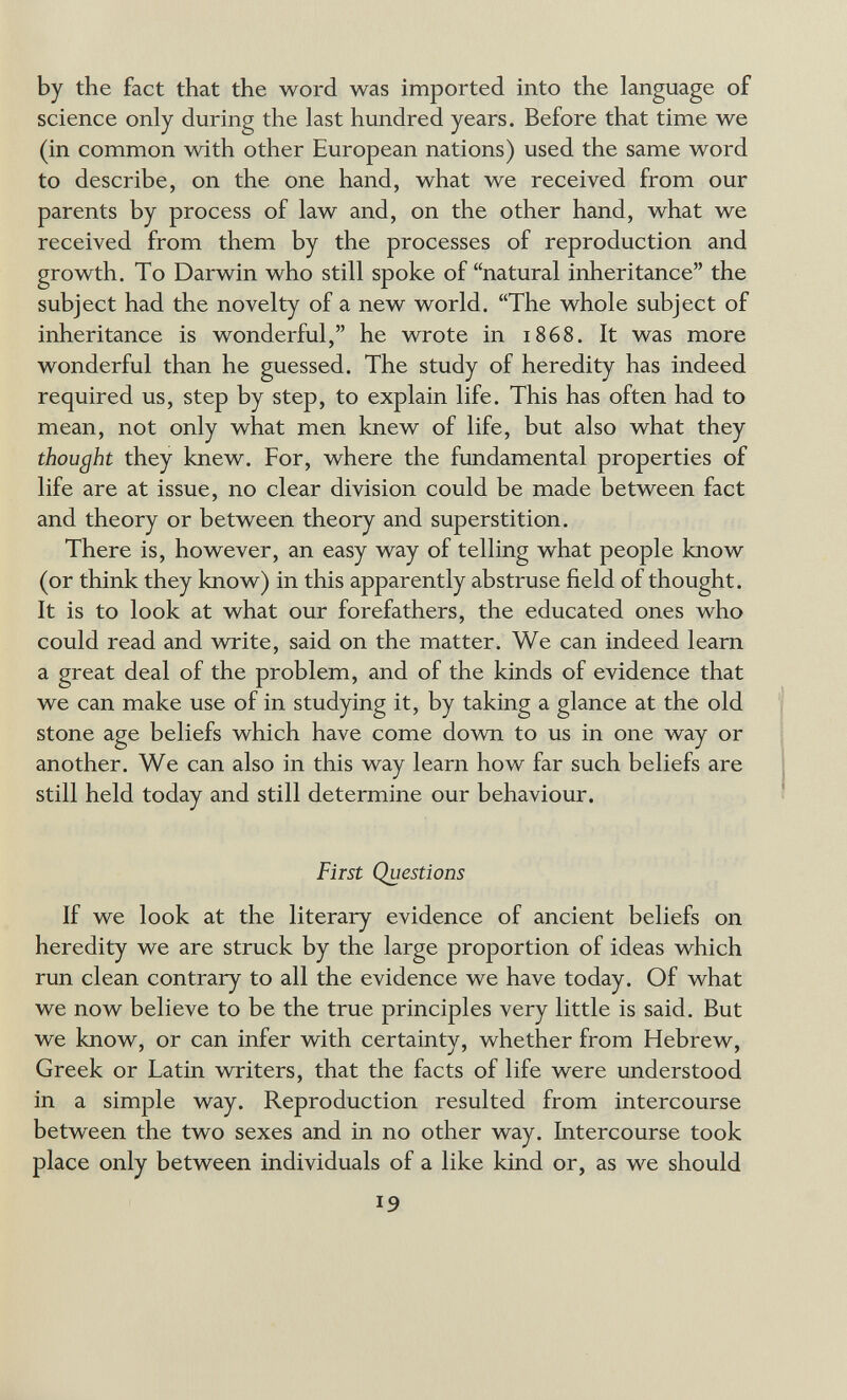 by the fact that the word was imported into the language of science only during the last hundred years. Before that time we (in common with other European nations) used the same word to describe, on the one hand, what we received from our parents by process of law and, on the other hand, what we received from them by the processes of reproduction and growth. To Darwin who still spoke of natural inheritance the subject had the novelty of a new world. The whole subject of inheritance is wonderful, he wrote in 1868. It was more wonderful than he guessed. The study of heredity has indeed required us, step by step, to explain life. This has often had to mean, not only what men knew of life, but also what they thought they knew. For, where the fundamental properties of life are at issue, no clear division could be made between fact and theory or between theory and superstition. There is, however, an easy way of telling what people know (or think they know) in this apparently abstruse field of thought. It is to look at what our forefathers, the educated ones who could read and write, said on the matter. We can indeed leam a great deal of the problem, and of the kinds of evidence that we can make use of in studying it, by taking a glance at the old stone age beliefs which have come down to us in one way or another. We can also in this way leam how far such beliefs are still held today and still determine our behaviour. First Questions If we look at the literary evidence of ancient beliefs on heredity we are struck by the large proportion of ideas which run clean contrary to all the evidence we have today. Of what we now believe to be the true principles very little is said. But we know, or can infer with certainty, whether from Hebrew, Greek or Latin writers, that the facts of life were understood in a simple way. Reproduction resulted from intercourse between the two sexes and in no other way. Intercourse took place only between individuals of a like kind or, as we should 19