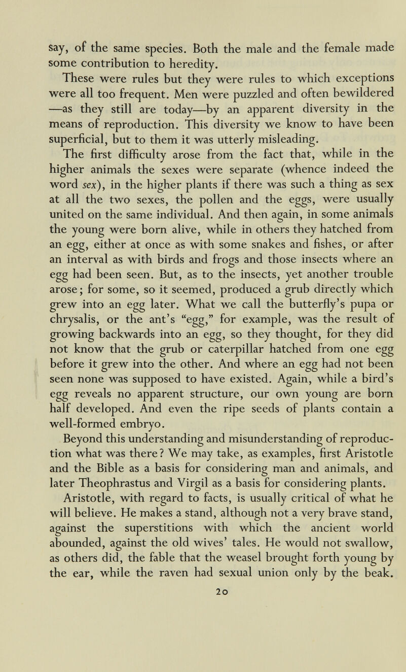 say, of the same species. Both the male and the female made some contribution to heredity. These were rules but they were rules to which exceptions were all too frequent. Men were puzzled and often bewildered —as they still are today—^by an apparent diversity in the means of reproduction. This diversity we know to have been superficial, but to them it was utterly misleading. The first difficulty arose from the fact that, while in the higher animals the sexes were separate (whence indeed the word 5ex), in the higher plants if there was such a thing as sex at all the two sexes, the pollen and the eggs, were usually united on the same individual. And then again, in some animals the young were bom alive, while in others they hatched from an egg, either at once as with some snakes and fishes, or after an interval as wdth birds and frogs and those insects where an egg had been seen. But, as to the insects, yet another trouble arose; for some, so it seemed, produced a grub directly which grew into an egg later. What we call the butterfly's pupa or chrysalis, or the ant's egg, for example, was the result of growing backwards into an egg, so they thought, for they did not know that the grub or caterpillar hatched from one egg before it grew into the other. And where an egg had not been seen none was supposed to have existed. Again, while a bird's egg reveals no apparent structure, our own young are bom half developed. And even the ripe seeds of plants contain a well-formed embryo. Beyond this understanding and misunderstanding of reproduc¬ tion what was there? We may take, as examples, first Aristotle and the Bible as a basis for considering man and animals, and later Theophrastus and Virgil as a basis for considering plants. Aristotle, with regard to facts, is usually critical of what he will believe. He makes a stand, although not a very brave stand, against the superstitions with which the ancient world abounded, against the old wives' tales. He would not swallow, as others did, the fable that the weasel brought forth young by the ear, while the raven had sexual union only by the beak. 2o