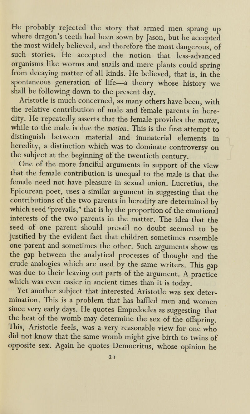 He probably rejected the story that armed men sprang up where dragon's teeth had been sown by Jason, but he accepted the most widely believed, and therefore the most dangerous, of such stories. He accepted the notion that less-advanced organisms like worms and snails and mere plants could spring from decaying matter of all kinds. He believed, that is, in the spontaneous generation of life—a theory whose history we shall be following down to the present day. Aristotle is much concerned, as many others have been, with the relative contribution of male and female parents in here¬ dity. He repeatedly asserts that the female provides the matter^ while to the male is due the motion. This is the first attempt to distinguish between material and immaterial elements in heredity, a distinction which was to dominate controversy on the subject at the beginning of the twentieth century. One of the more fanciful arguments in support of the view that the female contribution is unequal to the male is that the female need not have pleasure in sexual union. Lucretius, the Epicurean poet, uses a similar argument in suggesting that the contributions of the two parents in heredity are determined by which seed prevails, that is by the proportion of the emotional interests of the two parents in the matter. The idea that the seed of one parent should prevail no doubt seemed to be justified by the evident fact that children sometimes resemble one parent and sometimes the other. Such arguments show us the gap between the analytical processes of thought and the crude analogies which are used by the same writers. This gap was due to their leaving out parts of the argument. A practice which was even easier in ancient times than it is today. Yet another subject that interested Aristotle was sex deter¬ mination. This is a problem that has baffled men and women since very early days. He quotes Empedocles as suggesting that the heat of the womb may determine the sex of the offspring. This, Aristotle feels, was a very reasonable view for one who did not know that the same womb might give birth to twins of opposite sex. Again he quotes Democritus, whose opinion he 2 I