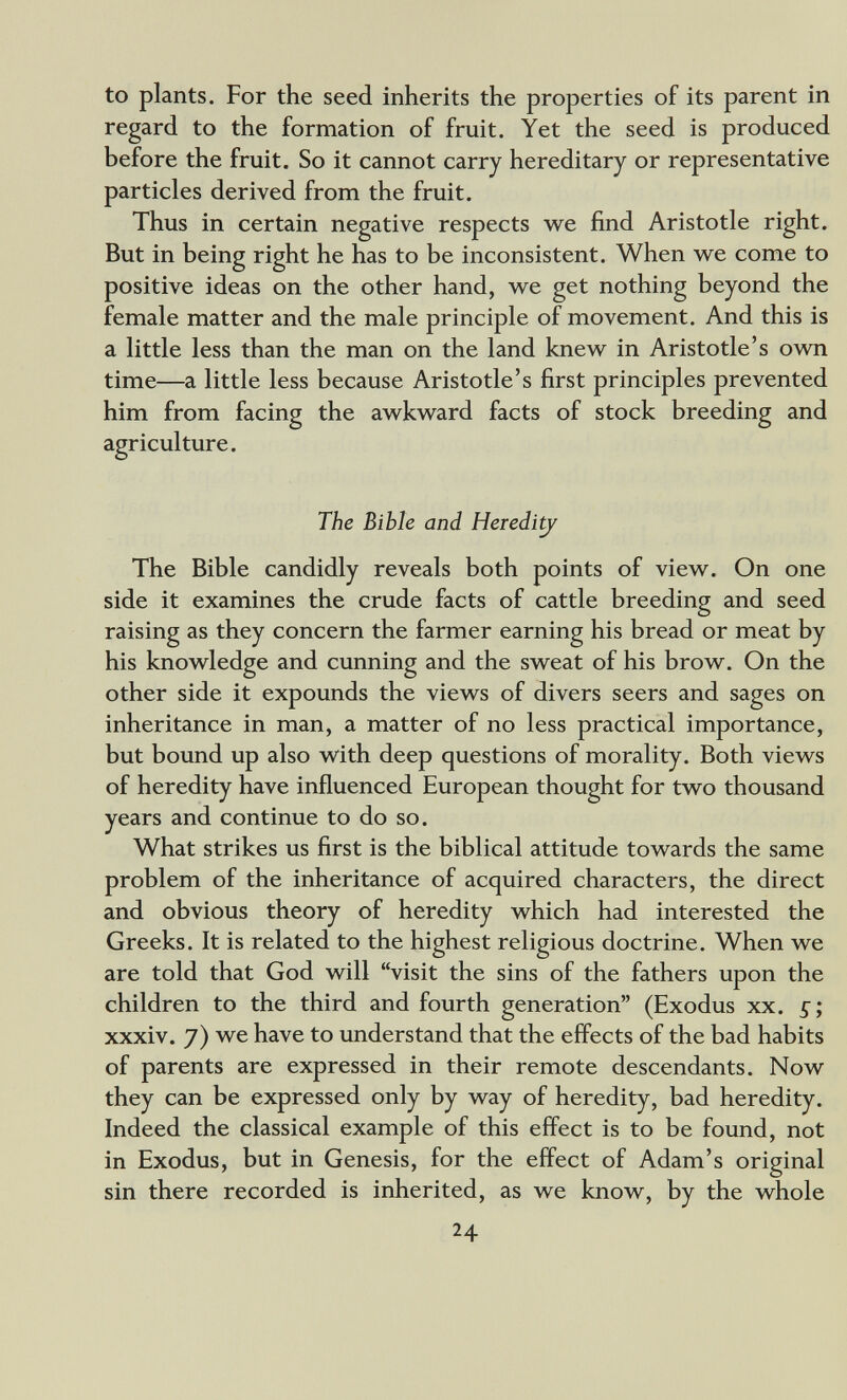 to plants. For the seed inherits the properties of its parent in regard to the formation of fruit. Yet the seed is produced before the fruit. So it cannot carry hereditary or representative particles derived from the fruit. Thus in certain negative respects we find Aristotle right. But in being right he has to be inconsistent. When we come to positive ideas on the other hand, we get nothing beyond the female matter and the male principle of movement. And this is a little less than the man on the land knew in Aristotle's own time—a little less because Aristotle's first principles prevented him from facing the awkward facts of stock breeding and agriculture. The Bible and Heredi^ The Bible candidly reveals both points of view. On one side it examines the crude facts of cattle breeding and seed raising as they concern the farmer earning his bread or meat by his knowledge and cunning and the sweat of his brow. On the other side it expounds the views of divers seers and sages on inheritance in man, a matter of no less practical importance, but bound up also with deep questions of morality. Both views of heredity have influenced European thought for two thousand years and continue to do so. What strikes us first is the biblical attitude towards the same problem of the inheritance of acquired characters, the direct and obvious theory of heredity which had interested the Greeks. It is related to the highest religious doctrine. When we are told that God will visit the sins of the fathers upon the children to the third and fourth generation (Exodus xx. 5; xxxiv. 7) we have to understand that the effects of the bad habits of parents are expressed in their remote descendants. Now they can be expressed only by way of heredity, bad heredity. Indeed the classical example of this effect is to be found, not in Exodus, but in Genesis, for the effect of Adam's original sin there recorded is inherited, as we know, by the whole 24